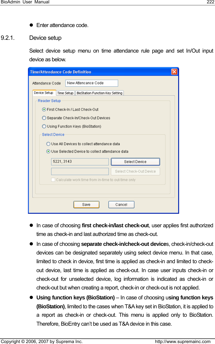 BioAdmin User Manual                                                                     222   Copyright © 2006, 2007 by Suprema Inc.                                http://www.supremainc.com z  Enter attendance code. 9.2.1. Device setup Select device setup menu on time attendance rule page and set In/Out input device as below.  z  In case of choosing first check-in/last check-out, user applies first authorized time as check-in and last authorized time as check-out.   z  In case of choosing separate check-in/check-out devices, check-in/check-out devices can be designated separately using select device menu. In that case, limited to check in device, first time is applied as check-in and limited to check-out device, last time is applied as check-out. In case user inputs check-in or check-out for unselected device, log information is indicated as check-in or check-out but when creating a report, check-in or check-out is not applied.   z Using function keys (BioStation) – In case of choosing using function keys (BioStation), limited to the cases when T&amp;A key set in BioStation, it is applied to a report as check-in or check-out. This menu is applied only to BioStation. Therefore, BioEntry can’t be used as T&amp;A device in this case.   