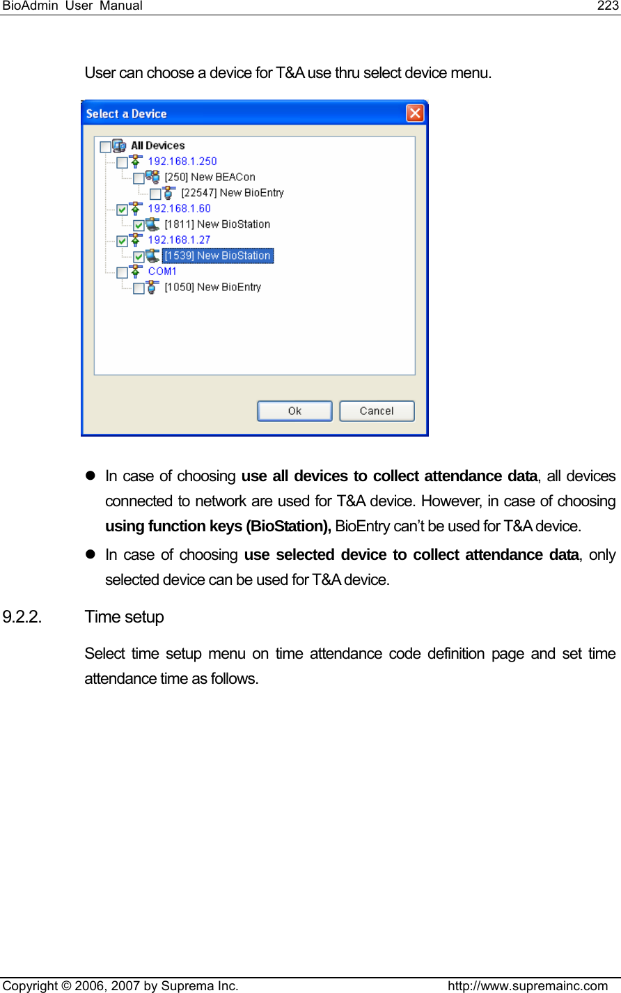 BioAdmin User Manual                                                                     223   Copyright © 2006, 2007 by Suprema Inc.                                http://www.supremainc.com User can choose a device for T&amp;A use thru select device menu.    z  In case of choosing use all devices to collect attendance data, all devices connected to network are used for T&amp;A device. However, in case of choosing using function keys (BioStation), BioEntry can’t be used for T&amp;A device. z  In case of choosing use selected device to collect attendance data, only selected device can be used for T&amp;A device. 9.2.2. Time setup Select time setup menu on time attendance code definition page and set time attendance time as follows. 