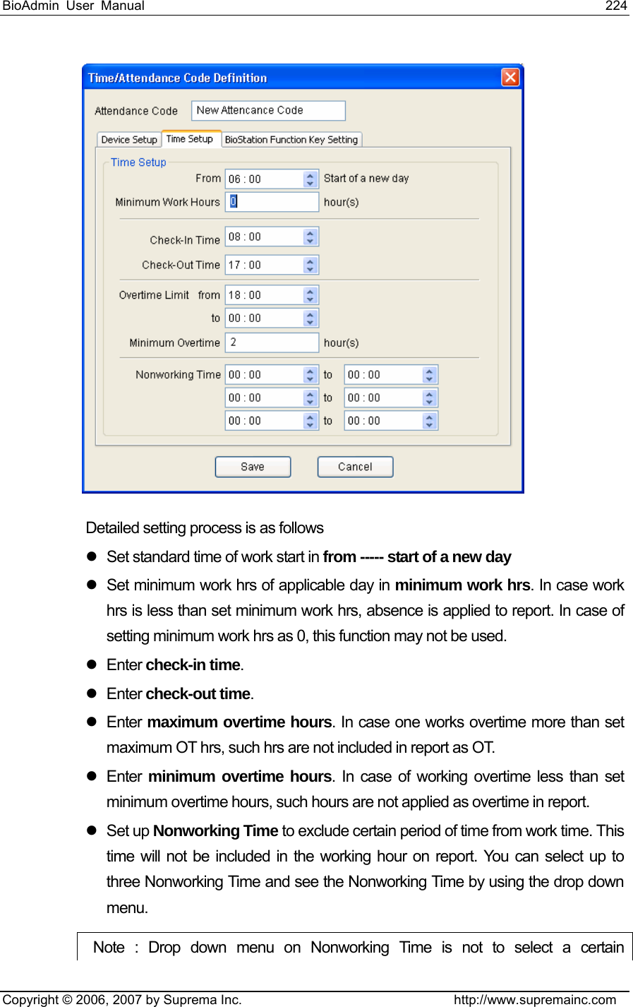 BioAdmin User Manual                                                                     224   Copyright © 2006, 2007 by Suprema Inc.                                http://www.supremainc.com   Detailed setting process is as follows z  Set standard time of work start in from ----- start of a new day z  Set minimum work hrs of applicable day in minimum work hrs. In case work hrs is less than set minimum work hrs, absence is applied to report. In case of setting minimum work hrs as 0, this function may not be used. z Enter check-in time. z Enter check-out time. z Enter maximum overtime hours. In case one works overtime more than set maximum OT hrs, such hrs are not included in report as OT.     z Enter minimum overtime hours. In case of working overtime less than set minimum overtime hours, such hours are not applied as overtime in report. z Set up Nonworking Time to exclude certain period of time from work time. This time will not be included in the working hour on report. You can select up to three Nonworking Time and see the Nonworking Time by using the drop down menu.   Note : Drop down menu on Nonworking Time is not to select a certain 