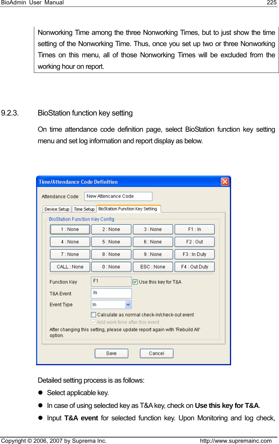 BioAdmin User Manual                                                                     225   Copyright © 2006, 2007 by Suprema Inc.                                http://www.supremainc.com Nonworking Time among the three Nonworking Times, but to just show the time setting of the Nonworking Time. Thus, once you set up two or three Nonworking Times on this menu, all of those Nonworking Times will be excluded from the working hour on report.   9.2.3.  BioStation function key setting On time attendance code definition page, select BioStation function key setting menu and set log information and report display as below.      Detailed setting process is as follows: z  Select applicable key. z  In case of using selected key as T&amp;A key, check on Use this key for T&amp;A.  z Input T&amp;A event for selected function key. Upon Monitoring and log check, 