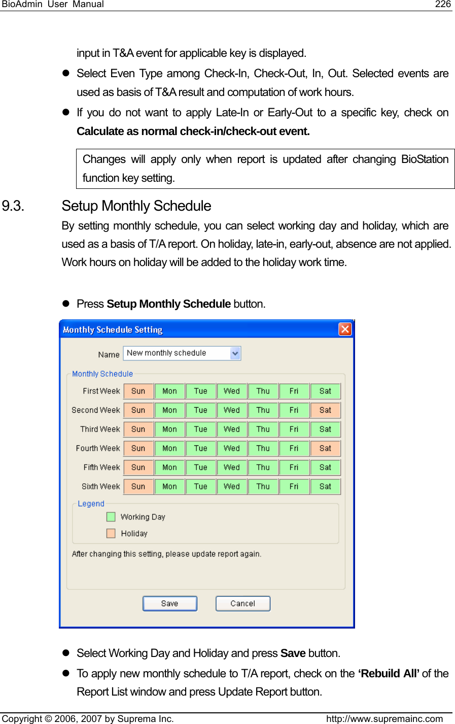 BioAdmin User Manual                                                                     226   Copyright © 2006, 2007 by Suprema Inc.                                http://www.supremainc.com input in T&amp;A event for applicable key is displayed.   z  Select Even Type among Check-In, Check-Out, In, Out. Selected events are used as basis of T&amp;A result and computation of work hours.   z  If you do not want to apply Late-In or Early-Out to a specific key, check on Calculate as normal check-in/check-out event. Changes will apply only when report is updated after changing BioStation function key setting.   9.3.  Setup Monthly Schedule By setting monthly schedule, you can select working day and holiday, which are used as a basis of T/A report. On holiday, late-in, early-out, absence are not applied. Work hours on holiday will be added to the holiday work time.    z Press Setup Monthly Schedule button.   z  Select Working Day and Holiday and press Save button.   z  To apply new monthly schedule to T/A report, check on the ‘Rebuild All’ of the Report List window and press Update Report button.   