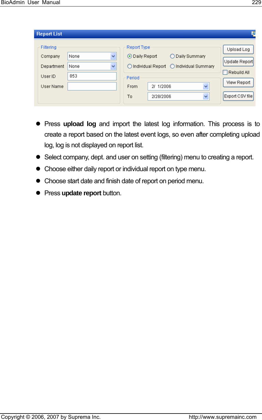 BioAdmin User Manual                                                                     229   Copyright © 2006, 2007 by Suprema Inc.                                http://www.supremainc.com  z Press upload log and import the latest log information. This process is to create a report based on the latest event logs, so even after completing upload log, log is not displayed on report list.     z  Select company, dept. and user on setting (filtering) menu to creating a report.   z  Choose either daily report or individual report on type menu.   z  Choose start date and finish date of report on period menu.   z Press update report button.    