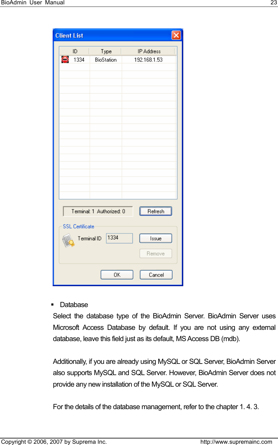 BioAdmin User Manual                                                                     23   Copyright © 2006, 2007 by Suprema Inc.                                http://www.supremainc.com    Database  Select the database type of the BioAdmin Server. BioAdmin Server uses Microsoft Access Database by default. If you are not using any external database, leave this field just as its default, MS Access DB (mdb).    Additionally, if you are already using MySQL or SQL Server, BioAdmin Server also supports MySQL and SQL Server. However, BioAdmin Server does not provide any new installation of the MySQL or SQL Server.  For the details of the database management, refer to the chapter 1. 4. 3.  