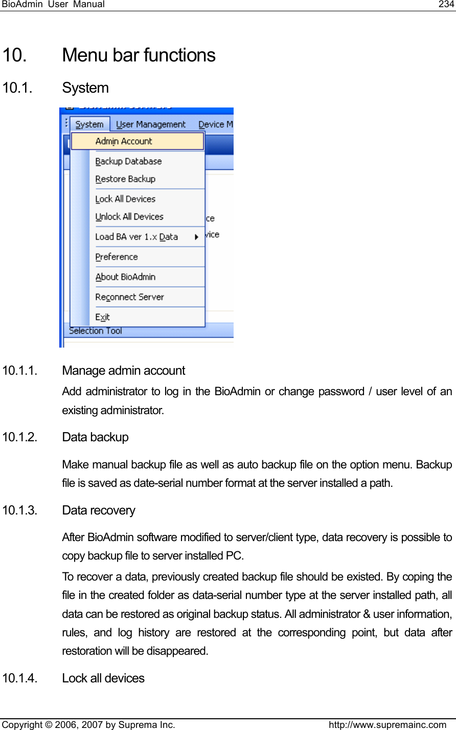 BioAdmin User Manual                                                                     234   Copyright © 2006, 2007 by Suprema Inc.                                http://www.supremainc.com 10.  Menu bar functions   10.1. System   10.1.1. Manage admin account  Add administrator to log in the BioAdmin or change password / user level of an existing administrator. 10.1.2. Data backup Make manual backup file as well as auto backup file on the option menu. Backup file is saved as date-serial number format at the server installed a path. 10.1.3. Data recovery After BioAdmin software modified to server/client type, data recovery is possible to copy backup file to server installed PC.   To recover a data, previously created backup file should be existed. By coping the file in the created folder as data-serial number type at the server installed path, all data can be restored as original backup status. All administrator &amp; user information, rules, and log history are restored at the corresponding point, but data after restoration will be disappeared.   10.1.4. Lock all devices 