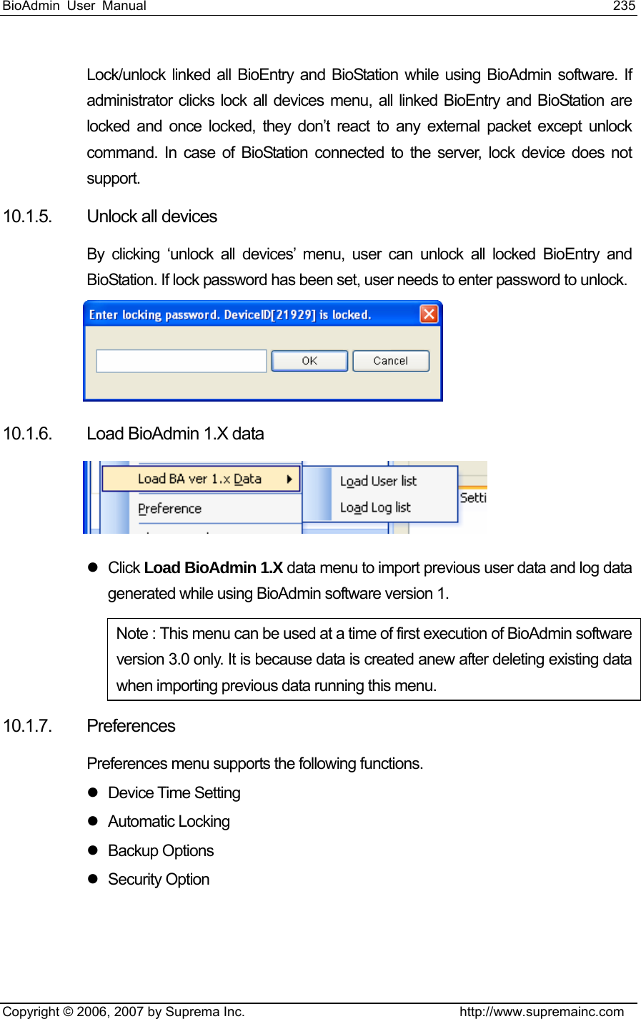 BioAdmin User Manual                                                                     235   Copyright © 2006, 2007 by Suprema Inc.                                http://www.supremainc.com Lock/unlock linked all BioEntry and BioStation while using BioAdmin software. If administrator clicks lock all devices menu, all linked BioEntry and BioStation are locked and once locked, they don’t react to any external packet except unlock command. In case of BioStation connected to the server, lock device does not support.  10.1.5. Unlock all devices By clicking ‘unlock all devices’ menu, user can unlock all locked BioEntry and BioStation. If lock password has been set, user needs to enter password to unlock.      10.1.6.  Load BioAdmin 1.X data  z Click Load BioAdmin 1.X data menu to import previous user data and log data generated while using BioAdmin software version 1.   Note : This menu can be used at a time of first execution of BioAdmin software version 3.0 only. It is because data is created anew after deleting existing data when importing previous data running this menu.   10.1.7. Preferences  Preferences menu supports the following functions. z Device Time Setting z Automatic Locking z Backup Options z Security Option 