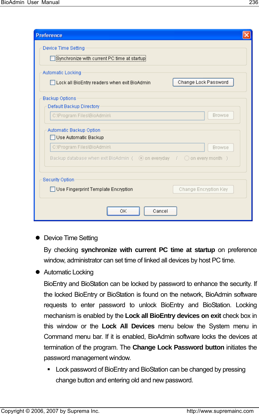 BioAdmin User Manual                                                                     236   Copyright © 2006, 2007 by Suprema Inc.                                http://www.supremainc.com   z Device Time Setting By checking synchronize with current PC time at startup on preference window, administrator can set time of linked all devices by host PC time.   z Automatic Locking BioEntry and BioStation can be locked by password to enhance the security. If the locked BioEntry or BioStation is found on the network, BioAdmin software requests to enter password to unlock BioEntry and BioStation. Locking mechanism is enabled by the Lock all BioEntry devices on exit check box in this window or the Lock All Devices menu below the System menu in Command menu bar. If it is enabled, BioAdmin software locks the devices at termination of the program. The Change Lock Password button initiates the password management window.   Lock password of BioEntry and BioStation can be changed by pressing change button and entering old and new password.     