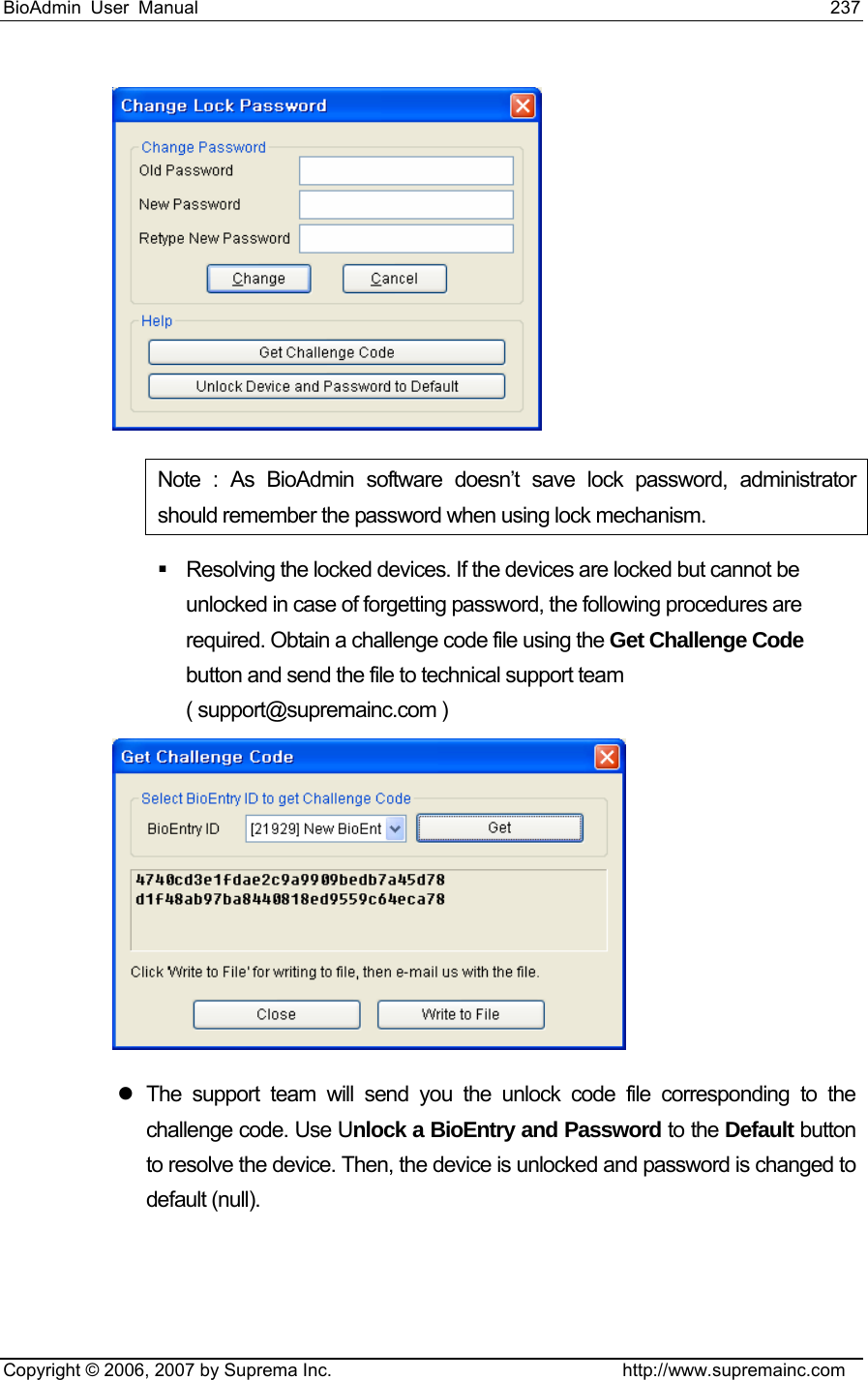 BioAdmin User Manual                                                                     237   Copyright © 2006, 2007 by Suprema Inc.                                http://www.supremainc.com  Note : As BioAdmin software doesn’t save lock password, administrator should remember the password when using lock mechanism.   Resolving the locked devices. If the devices are locked but cannot be unlocked in case of forgetting password, the following procedures are required. Obtain a challenge code file using the Get Challenge Code button and send the file to technical support team ( support@supremainc.com )  z The support team will send you the unlock code file corresponding to the challenge code. Use Unlock a BioEntry and Password to the Default button to resolve the device. Then, the device is unlocked and password is changed to default (null). 