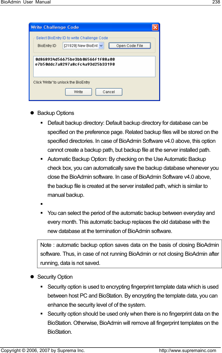 BioAdmin User Manual                                                                     238   Copyright © 2006, 2007 by Suprema Inc.                                http://www.supremainc.com  z Backup Options   Default backup directory: Default backup directory for database can be specified on the preference page. Related backup files will be stored on the specified directories. In case of BioAdmin Software v4.0 above, this option cannot create a backup path, but backup file at the server installed path.   Automatic Backup Option: By checking on the Use Automatic Backup check box, you can automatically save the backup database whenever you close the BioAdmin software. In case of BioAdmin Software v4.0 above, the backup file is created at the server installed path, which is similar to manual backup.     You can select the period of the automatic backup between everyday and every month. This automatic backup replaces the old database with the new database at the termination of BioAdmin software.   Note : automatic backup option saves data on the basis of closing BioAdmin software. Thus, in case of not running BioAdmin or not closing BioAdmin after running, data is not saved.   z Security Option   Security option is used to encrypting fingerprint template data which is used between host PC and BioStation. By encrypting the template data, you can enhance the security level of of the system.     Security option should be used only when there is no fingerprint data on the BioStation. Otherwise, BioAdmin will remove all fingerprint templates on the BioStation.  