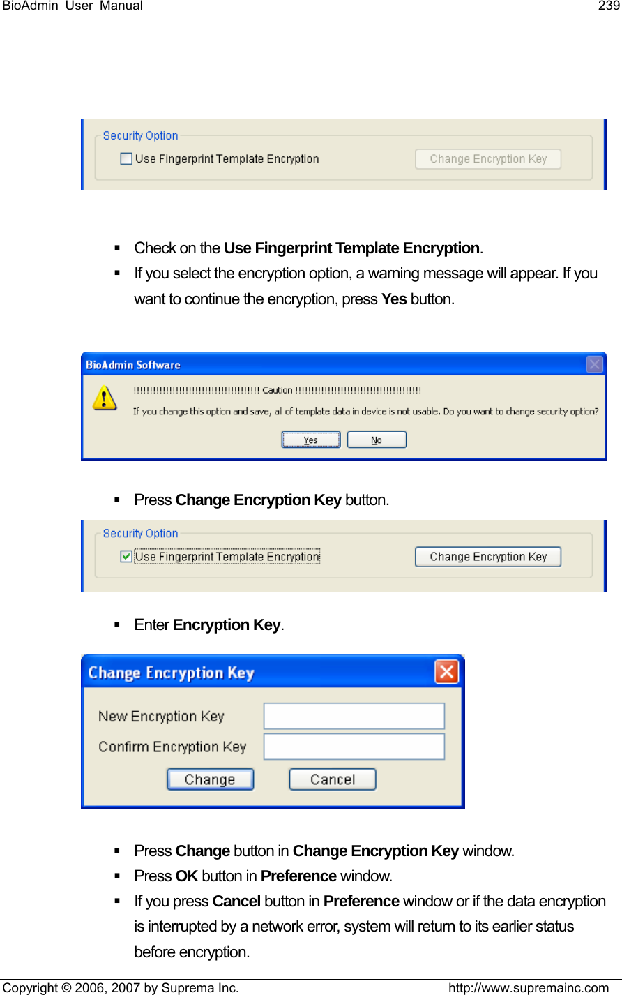 BioAdmin User Manual                                                                     239   Copyright © 2006, 2007 by Suprema Inc.                                http://www.supremainc.com       Check on the Use Fingerprint Template Encryption.    If you select the encryption option, a warning message will appear. If you want to continue the encryption, press Yes button.      Press Change Encryption Key button.     Enter Encryption Key.     Press Change button in Change Encryption Key window.    Press OK button in Preference window.     If you press Cancel button in Preference window or if the data encryption is interrupted by a network error, system will return to its earlier status before encryption.   