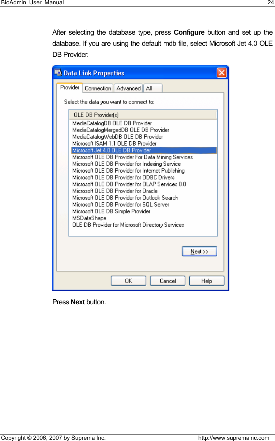 BioAdmin User Manual                                                                     24   Copyright © 2006, 2007 by Suprema Inc.                                http://www.supremainc.com After selecting the database type, press Configure button and set up the database. If you are using the default mdb file, select Microsoft Jet 4.0 OLE DB Provider.  Press Next button. 