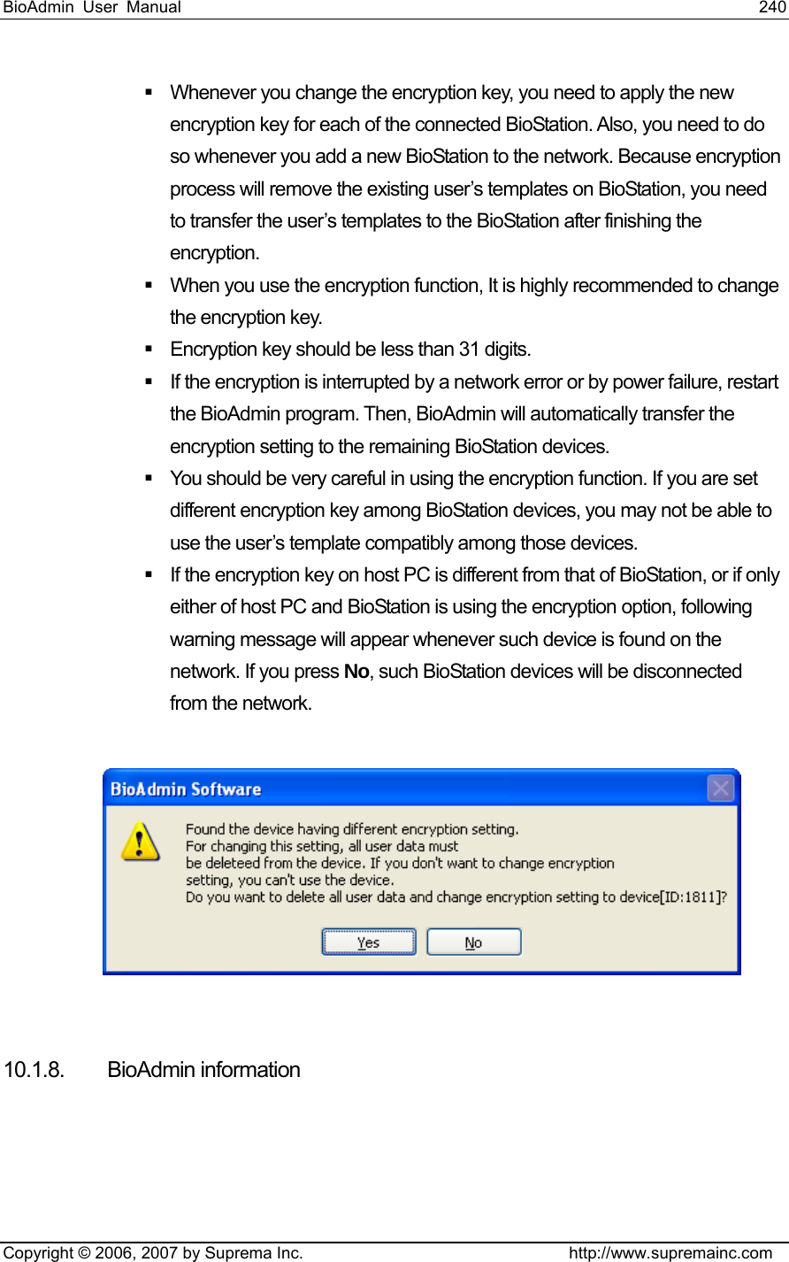 BioAdmin User Manual                                                                     240   Copyright © 2006, 2007 by Suprema Inc.                                http://www.supremainc.com   Whenever you change the encryption key, you need to apply the new encryption key for each of the connected BioStation. Also, you need to do so whenever you add a new BioStation to the network. Because encryption process will remove the existing user’s templates on BioStation, you need to transfer the user’s templates to the BioStation after finishing the encryption.    When you use the encryption function, It is highly recommended to change the encryption key.     Encryption key should be less than 31 digits.   If the encryption is interrupted by a network error or by power failure, restart the BioAdmin program. Then, BioAdmin will automatically transfer the encryption setting to the remaining BioStation devices.     You should be very careful in using the encryption function. If you are set different encryption key among BioStation devices, you may not be able to use the user’s template compatibly among those devices.     If the encryption key on host PC is different from that of BioStation, or if only either of host PC and BioStation is using the encryption option, following warning message will appear whenever such device is found on the network. If you press No, such BioStation devices will be disconnected from the network.      10.1.8. BioAdmin information   