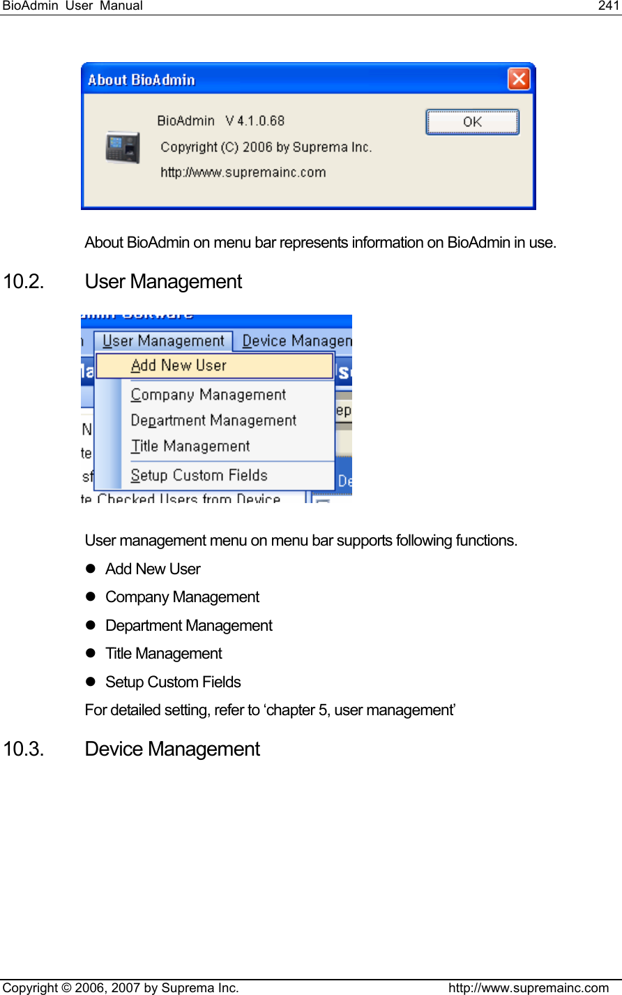 BioAdmin User Manual                                                                     241   Copyright © 2006, 2007 by Suprema Inc.                                http://www.supremainc.com  About BioAdmin on menu bar represents information on BioAdmin in use. 10.2. User Management  User management menu on menu bar supports following functions.   z Add New User z Company Management z Department Management z Title Management z  Setup Custom Fields For detailed setting, refer to ‘chapter 5, user management’   10.3. Device Management 