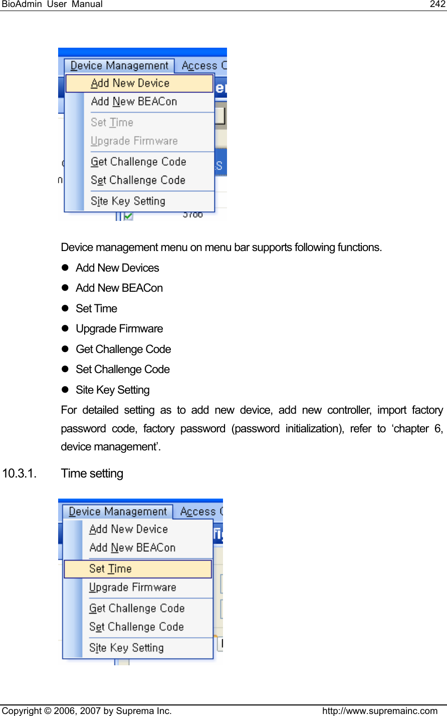 BioAdmin User Manual                                                                     242   Copyright © 2006, 2007 by Suprema Inc.                                http://www.supremainc.com  Device management menu on menu bar supports following functions.   z Add New Devices z Add New BEACon z Set Time  z Upgrade Firmware z  Get Challenge Code z  Set Challenge Code z Site Key Setting  For detailed setting as to add new device, add new controller, import factory password code, factory password (password initialization), refer to ‘chapter 6, device management’. 10.3.1. Time setting  