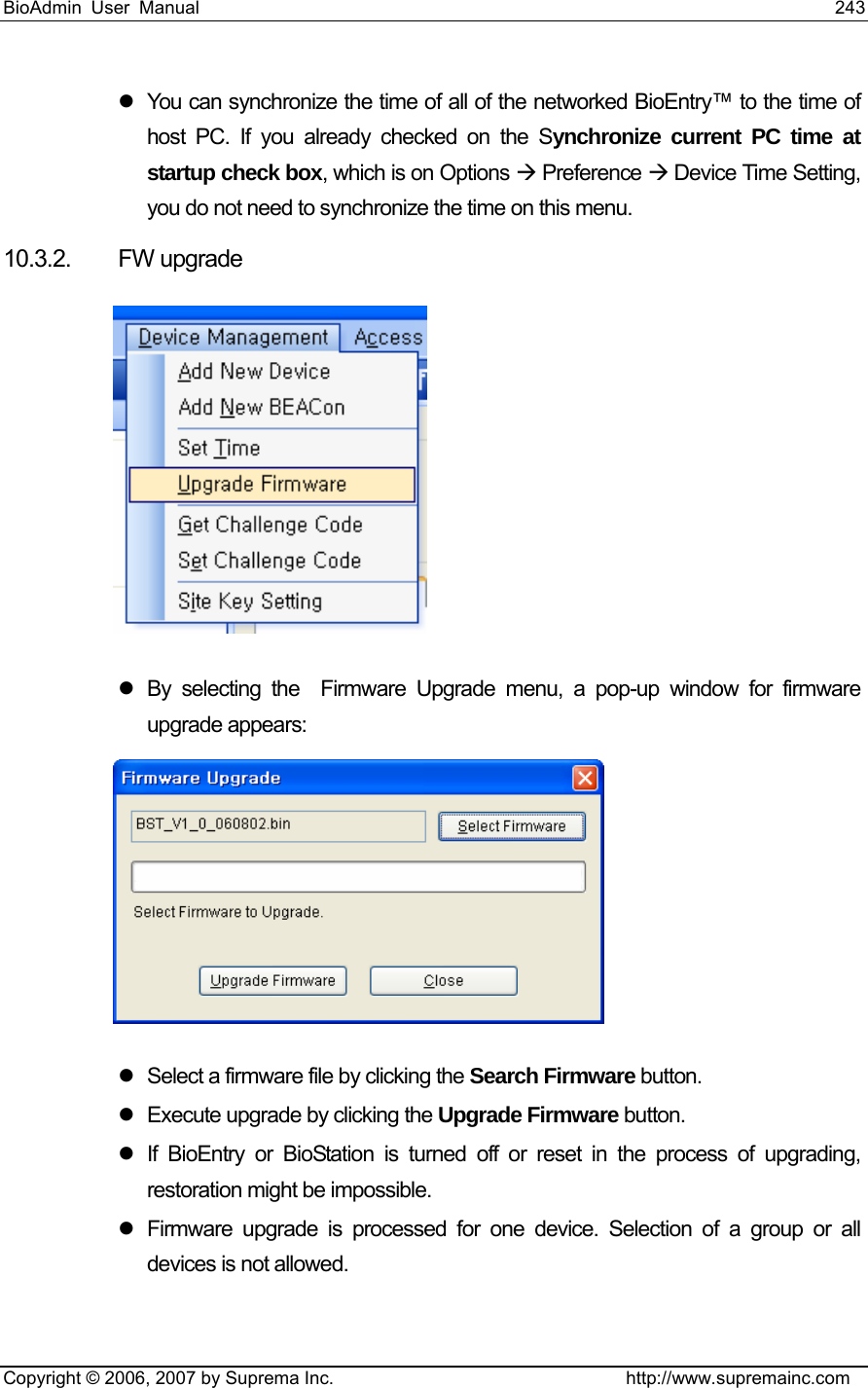 BioAdmin User Manual                                                                     243   Copyright © 2006, 2007 by Suprema Inc.                                http://www.supremainc.com z  You can synchronize the time of all of the networked BioEntry™ to the time of host PC. If you already checked on the Synchronize current PC time at startup check box, which is on Options Æ Preference Æ Device Time Setting, you do not need to synchronize the time on this menu.   10.3.2. FW upgrade  z  By selecting the  Firmware Upgrade menu, a pop-up window for firmware upgrade appears:  z  Select a firmware file by clicking the Search Firmware button. z  Execute upgrade by clicking the Upgrade Firmware button. z  If BioEntry or BioStation is turned off or reset in the process of upgrading, restoration might be impossible. z  Firmware upgrade is processed for one device. Selection of a group or all devices is not allowed.  