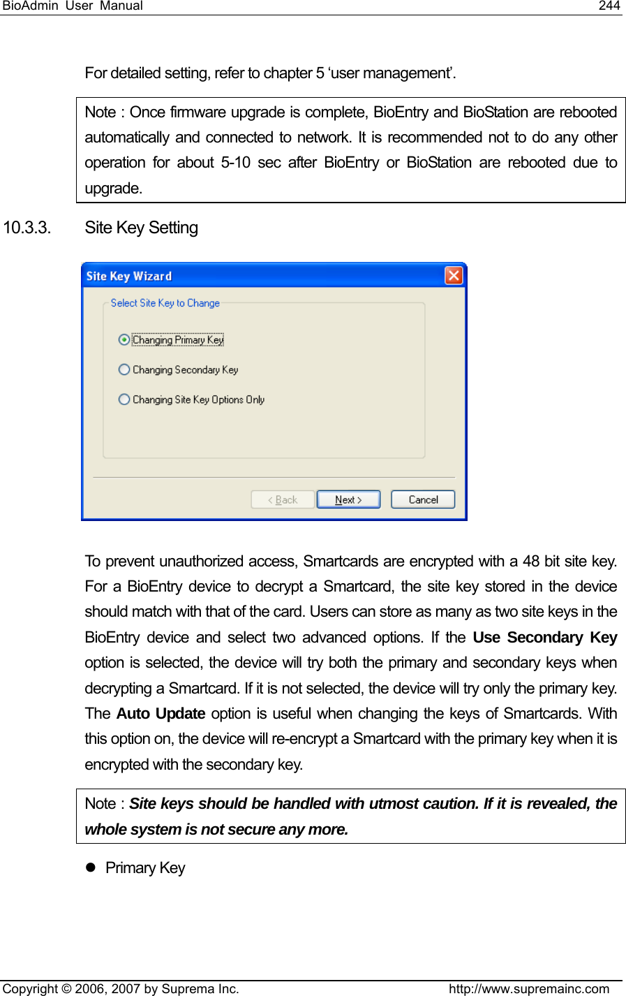 BioAdmin User Manual                                                                     244   Copyright © 2006, 2007 by Suprema Inc.                                http://www.supremainc.com For detailed setting, refer to chapter 5 ‘user management’.   Note : Once firmware upgrade is complete, BioEntry and BioStation are rebooted automatically and connected to network. It is recommended not to do any other operation for about 5-10 sec after BioEntry or BioStation are rebooted due to upgrade.   10.3.3.  Site Key Setting    To prevent unauthorized access, Smartcards are encrypted with a 48 bit site key. For a BioEntry device to decrypt a Smartcard, the site key stored in the device should match with that of the card. Users can store as many as two site keys in the BioEntry device and select two advanced options. If the Use Secondary Key option is selected, the device will try both the primary and secondary keys when decrypting a Smartcard. If it is not selected, the device will try only the primary key. The  Auto Update option is useful when changing the keys of Smartcards. With this option on, the device will re-encrypt a Smartcard with the primary key when it is encrypted with the secondary key.   Note : Site keys should be handled with utmost caution. If it is revealed, the whole system is not secure any more. z Primary Key 