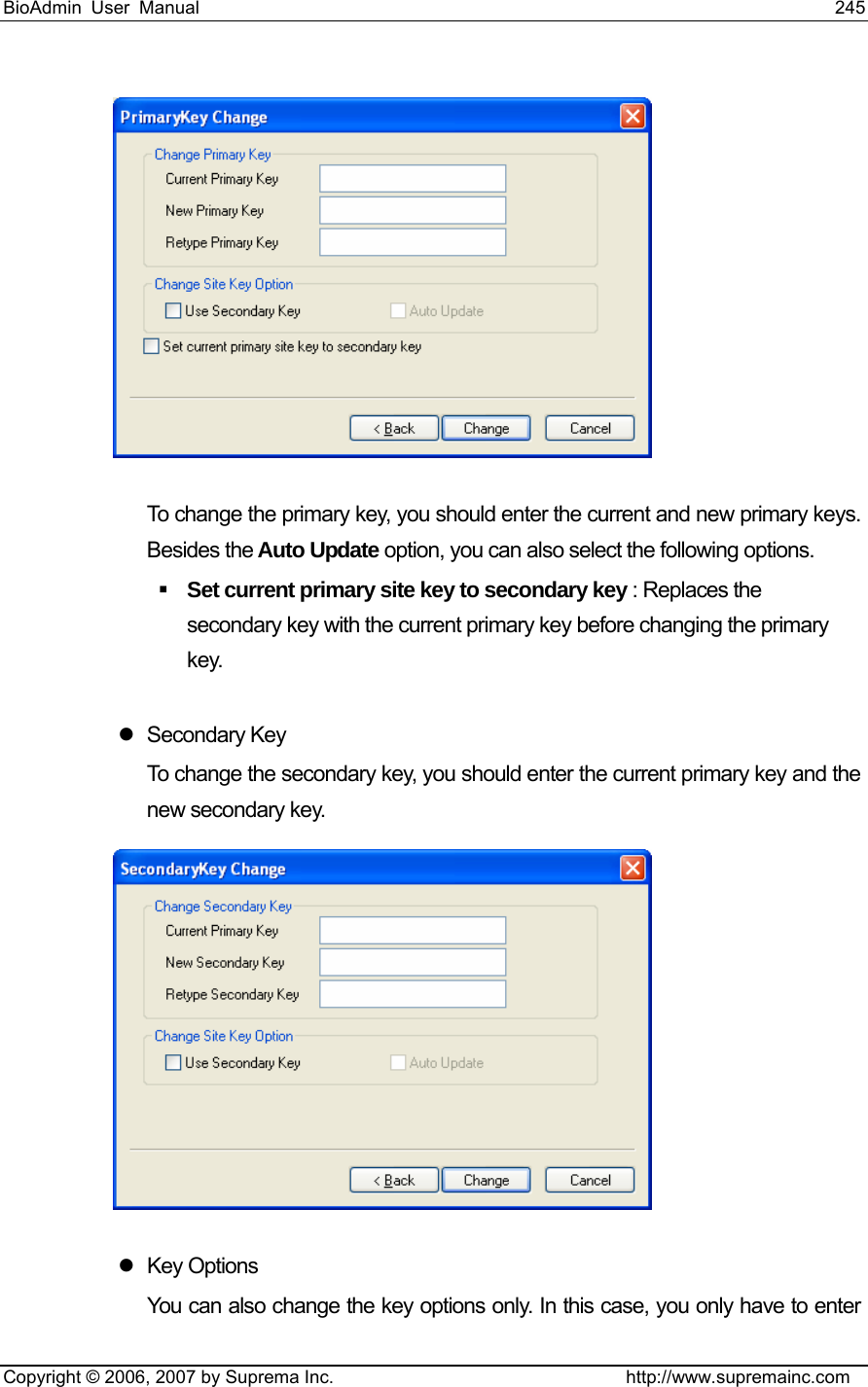 BioAdmin User Manual                                                                     245   Copyright © 2006, 2007 by Suprema Inc.                                http://www.supremainc.com  To change the primary key, you should enter the current and new primary keys. Besides the Auto Update option, you can also select the following options.  Set current primary site key to secondary key : Replaces the secondary key with the current primary key before changing the primary key.  z Secondary Key To change the secondary key, you should enter the current primary key and the new secondary key.  z Key Options You can also change the key options only. In this case, you only have to enter 