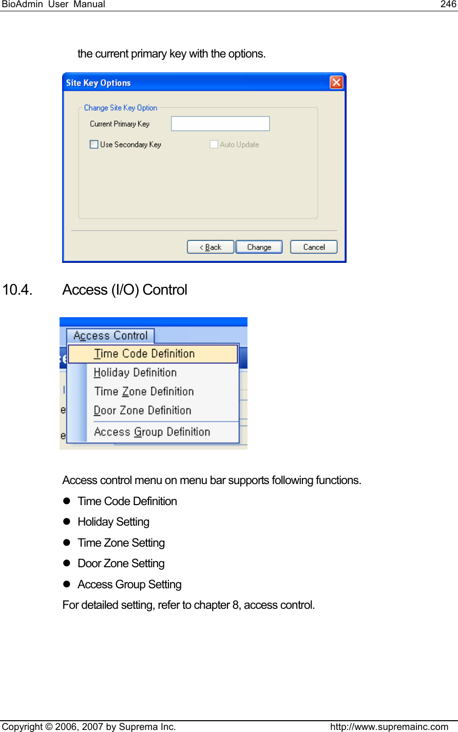 BioAdmin User Manual                                                                     246   Copyright © 2006, 2007 by Suprema Inc.                                http://www.supremainc.com the current primary key with the options.  10.4. Access (I/O) Control   Access control menu on menu bar supports following functions.   z Time Code Definition z Holiday Setting z  Time Zone Setting z  Door Zone Setting z Access Group Setting For detailed setting, refer to chapter 8, access control. 