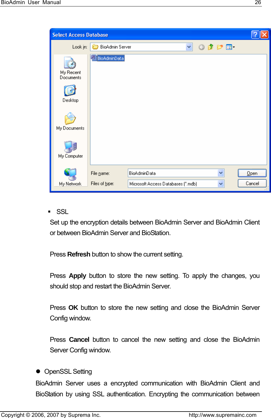 BioAdmin User Manual                                                                     26   Copyright © 2006, 2007 by Suprema Inc.                                http://www.supremainc.com    SSL  Set up the encryption details between BioAdmin Server and BioAdmin Client or between BioAdmin Server and BioStation.    Press Refresh button to show the current setting.    Press Apply button to store the new setting. To apply the changes, you should stop and restart the BioAdmin Server.    Press OK button to store the new setting and close the BioAdmin Server Config window.    Press Cancel button to cancel the new setting and close the BioAdmin Server Config window.    z OpenSSL Setting BioAdmin Server uses a encrypted communication with BioAdmin Client and BioStation by using SSL authentication. Encrypting the communication between 