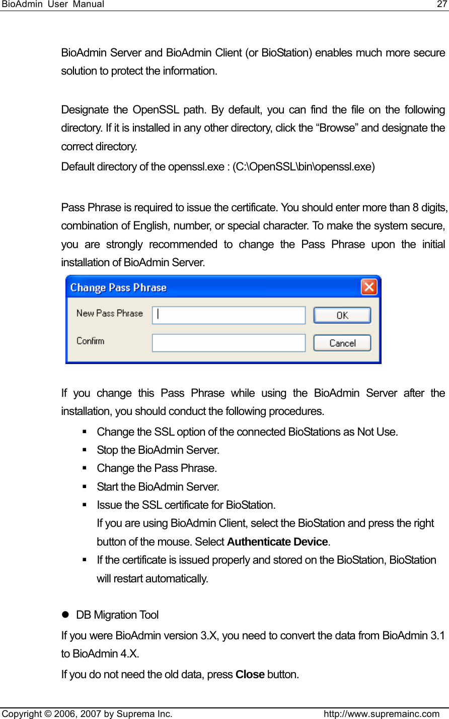 BioAdmin User Manual                                                                     27   Copyright © 2006, 2007 by Suprema Inc.                                http://www.supremainc.com BioAdmin Server and BioAdmin Client (or BioStation) enables much more secure solution to protect the information.    Designate the OpenSSL path. By default, you can find the file on the following directory. If it is installed in any other directory, click the “Browse” and designate the correct directory.   Default directory of the openssl.exe : (C:\OpenSSL\bin\openssl.exe)  Pass Phrase is required to issue the certificate. You should enter more than 8 digits, combination of English, number, or special character. To make the system secure, you are strongly recommended to change the Pass Phrase upon the initial installation of BioAdmin Server.     If you change this Pass Phrase while using the BioAdmin Server after the installation, you should conduct the following procedures.     Change the SSL option of the connected BioStations as Not Use.     Stop the BioAdmin Server.   Change the Pass Phrase.     Start the BioAdmin Server.   Issue the SSL certificate for BioStation.   If you are using BioAdmin Client, select the BioStation and press the right button of the mouse. Select Authenticate Device.   If the certificate is issued properly and stored on the BioStation, BioStation will restart automatically.    z DB Migration Tool If you were BioAdmin version 3.X, you need to convert the data from BioAdmin 3.1 to BioAdmin 4.X.   If you do not need the old data, press Close button.  