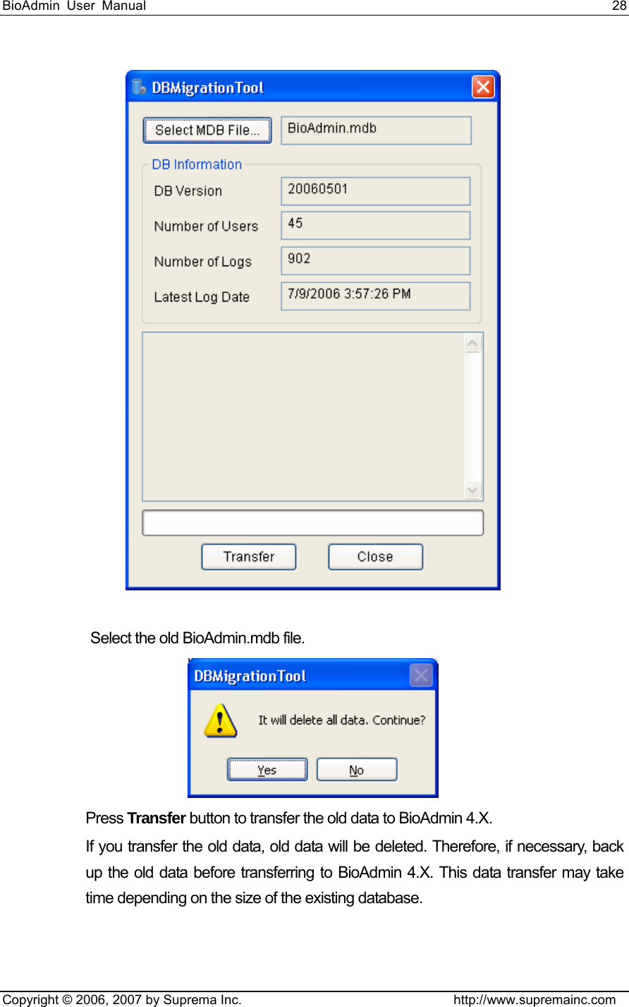 BioAdmin User Manual                                                                     28   Copyright © 2006, 2007 by Suprema Inc.                                http://www.supremainc.com   Select the old BioAdmin.mdb file.    Press Transfer button to transfer the old data to BioAdmin 4.X.   If you transfer the old data, old data will be deleted. Therefore, if necessary, back up the old data before transferring to BioAdmin 4.X. This data transfer may take time depending on the size of the existing database.   