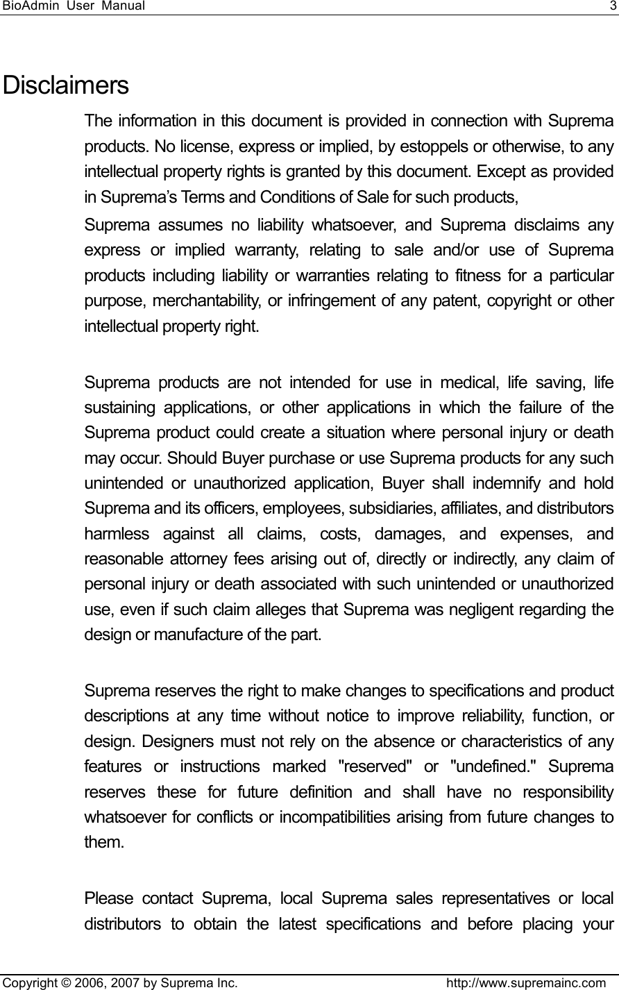 BioAdmin User Manual                                                                     3   Copyright © 2006, 2007 by Suprema Inc.                                http://www.supremainc.com Disclaimers The information in this document is provided in connection with Suprema products. No license, express or implied, by estoppels or otherwise, to any intellectual property rights is granted by this document. Except as provided in Suprema’s Terms and Conditions of Sale for such products,   Suprema assumes no liability whatsoever, and Suprema disclaims any express or implied warranty, relating to sale and/or use of Suprema products including liability or warranties relating to fitness for a particular purpose, merchantability, or infringement of any patent, copyright or other intellectual property right.    Suprema products are not intended for use in medical, life saving, life sustaining applications, or other applications in which the failure of the Suprema product could create a situation where personal injury or death may occur. Should Buyer purchase or use Suprema products for any such unintended or unauthorized application, Buyer shall indemnify and hold Suprema and its officers, employees, subsidiaries, affiliates, and distributors harmless against all claims, costs, damages, and expenses, and reasonable attorney fees arising out of, directly or indirectly, any claim of personal injury or death associated with such unintended or unauthorized use, even if such claim alleges that Suprema was negligent regarding the design or manufacture of the part.    Suprema reserves the right to make changes to specifications and product descriptions at any time without notice to improve reliability, function, or design. Designers must not rely on the absence or characteristics of any features or instructions marked &quot;reserved&quot; or &quot;undefined.&quot; Suprema reserves these for future definition and shall have no responsibility whatsoever for conflicts or incompatibilities arising from future changes to them.  Please contact Suprema, local Suprema sales representatives or local distributors to obtain the latest specifications and before placing your 