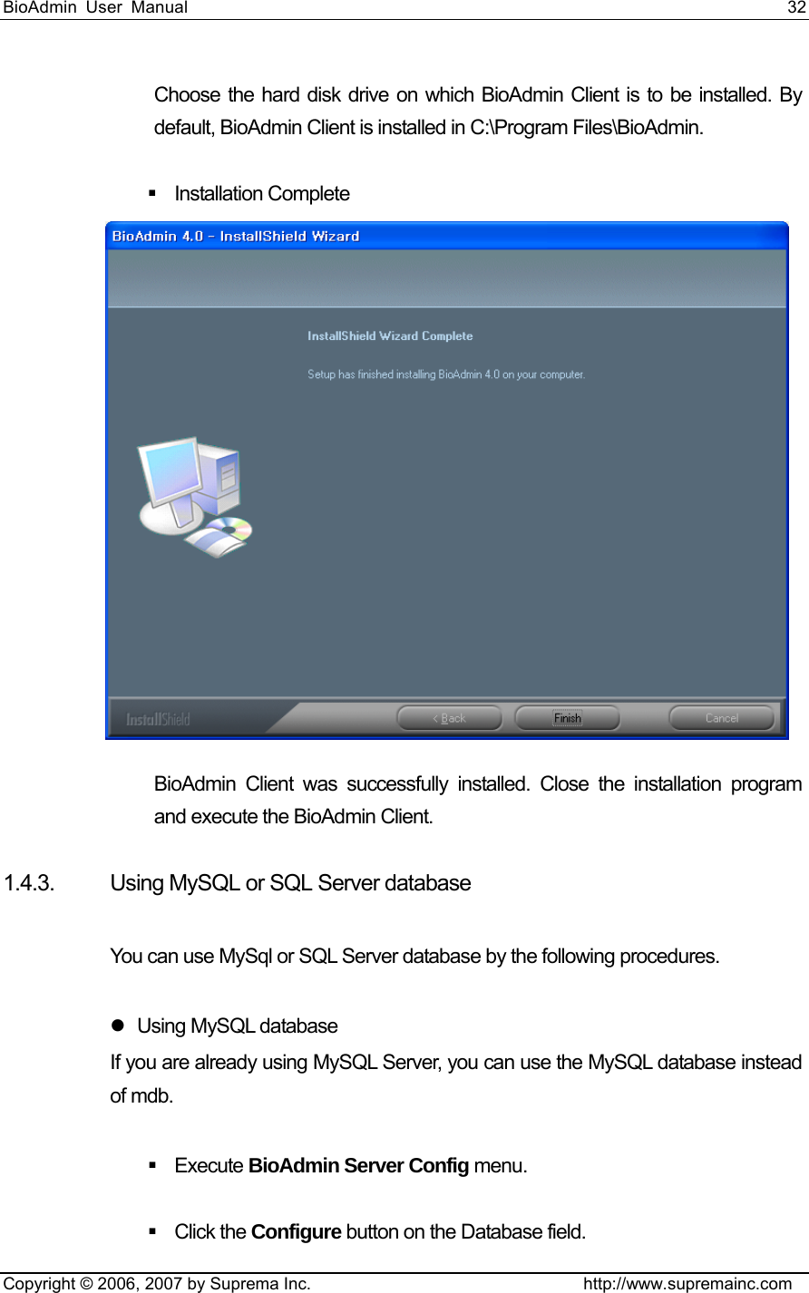 BioAdmin User Manual                                                                     32   Copyright © 2006, 2007 by Suprema Inc.                                http://www.supremainc.com Choose the hard disk drive on which BioAdmin Client is to be installed. By default, BioAdmin Client is installed in C:\Program Files\BioAdmin.    Installation Complete  BioAdmin Client was successfully installed. Close the installation program and execute the BioAdmin Client.    1.4.3. Using MySQL or SQL Server database  You can use MySql or SQL Server database by the following procedures.    z Using MySQL database If you are already using MySQL Server, you can use the MySQL database instead of mdb.     Execute BioAdmin Server Config menu.     Click the Configure button on the Database field.   