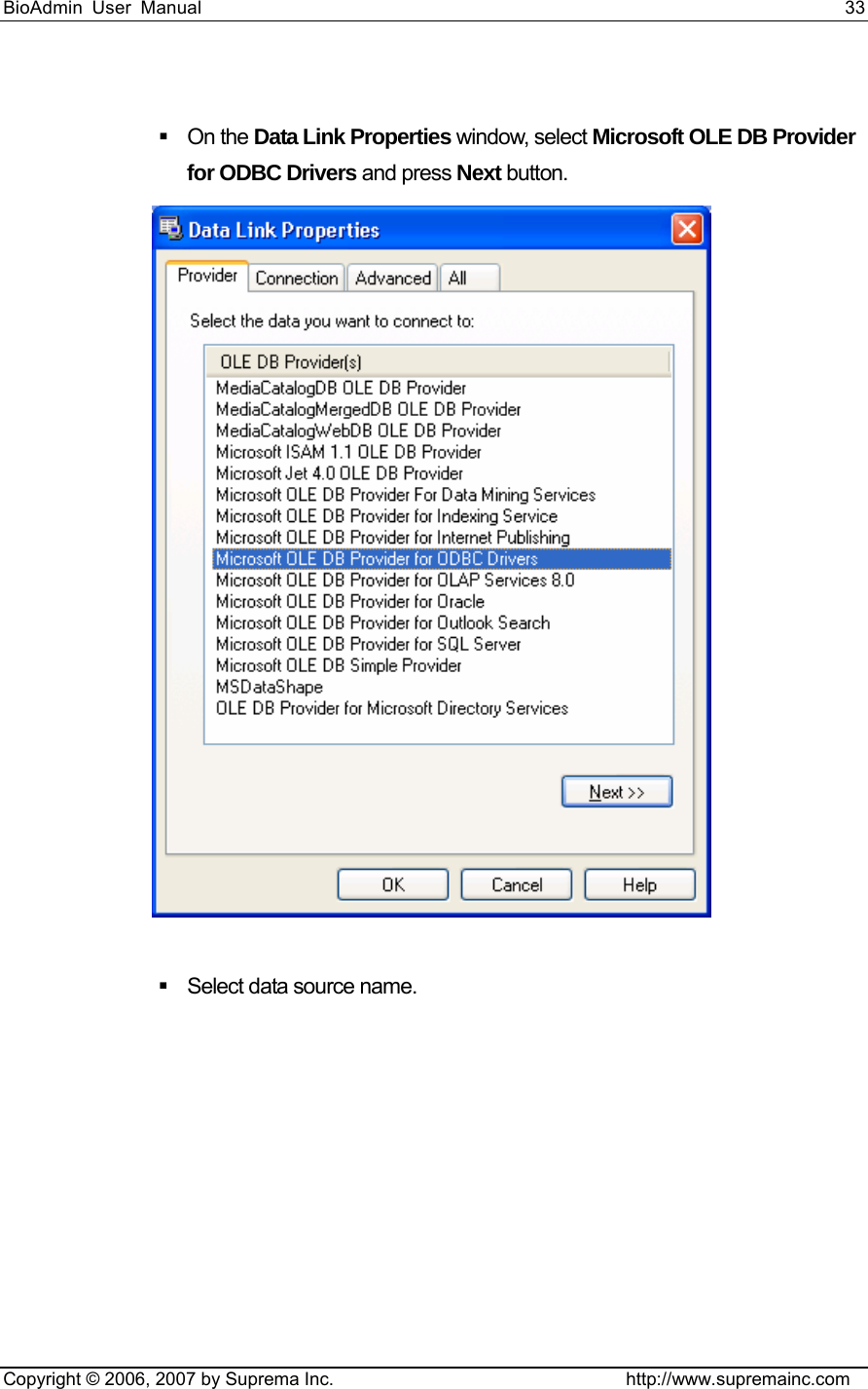 BioAdmin User Manual                                                                     33   Copyright © 2006, 2007 by Suprema Inc.                                http://www.supremainc.com   On the Data Link Properties window, select Microsoft OLE DB Provider for ODBC Drivers and press Next button.      Select data source name.   