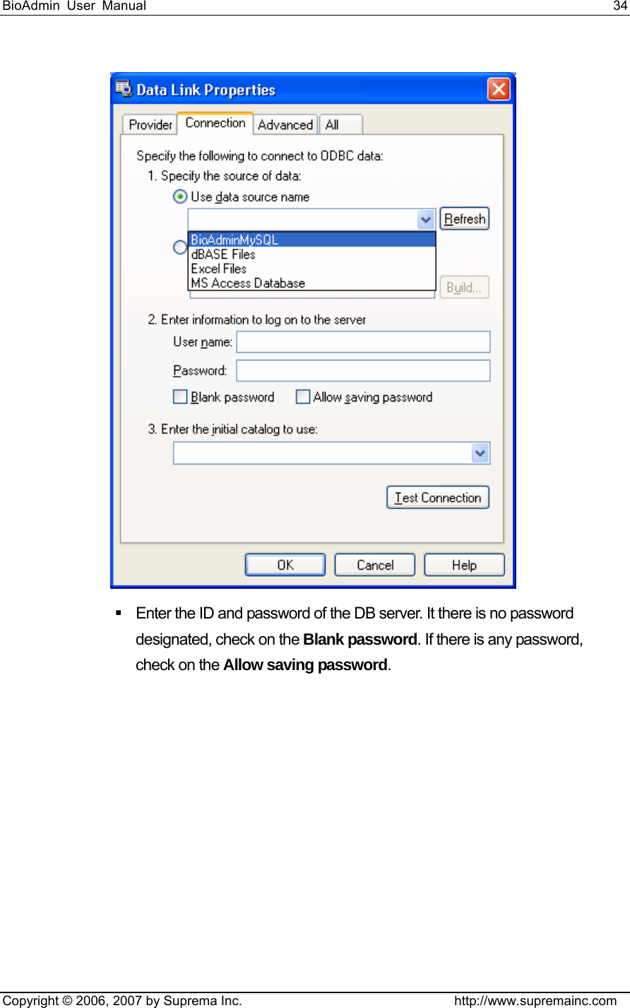 BioAdmin User Manual                                                                     34   Copyright © 2006, 2007 by Suprema Inc.                                http://www.supremainc.com    Enter the ID and password of the DB server. It there is no password designated, check on the Blank password. If there is any password, check on the Allow saving password.  