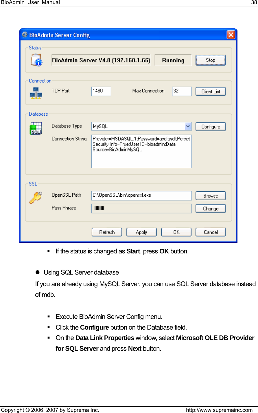 BioAdmin User Manual                                                                     38   Copyright © 2006, 2007 by Suprema Inc.                                http://www.supremainc.com    If the status is changed as Start, press OK button.    z  Using SQL Server database If you are already using MySQL Server, you can use SQL Server database instead of mdb.      Execute BioAdmin Server Config menu.    Click the Configure button on the Database field.    On the Data Link Properties window, select Microsoft OLE DB Provider for SQL Server and press Next button.  