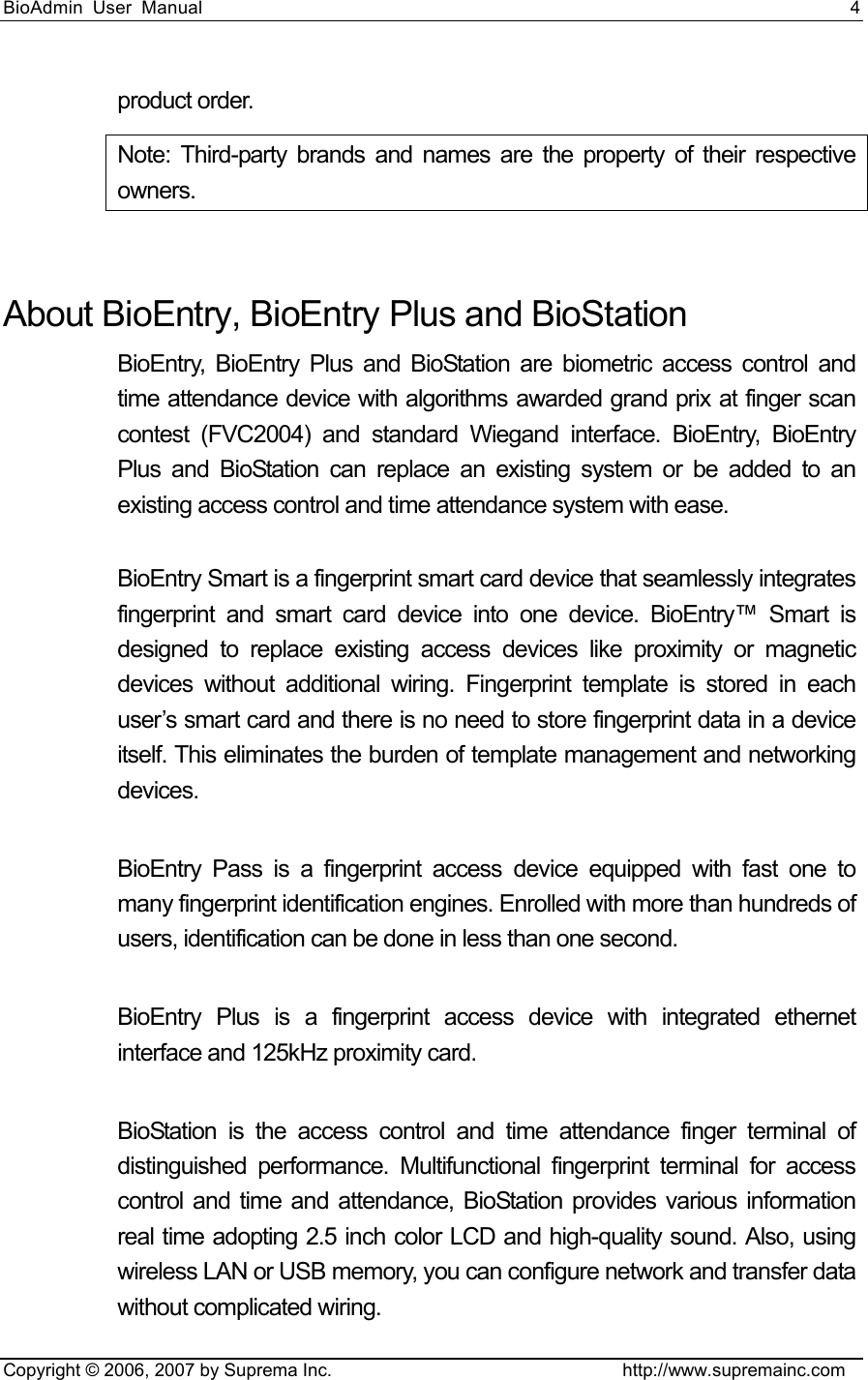 BioAdmin User Manual                                                                     4   Copyright © 2006, 2007 by Suprema Inc.                                http://www.supremainc.com product order. Note: Third-party brands and names are the property of their respective owners.  About BioEntry, BioEntry Plus and BioStation   BioEntry, BioEntry Plus and BioStation are biometric access control and time attendance device with algorithms awarded grand prix at finger scan contest (FVC2004) and standard Wiegand interface. BioEntry, BioEntry Plus and BioStation can replace an existing system or be added to an existing access control and time attendance system with ease.    BioEntry Smart is a fingerprint smart card device that seamlessly integrates fingerprint and smart card device into one device. BioEntry™ Smart is designed to replace existing access devices like proximity or magnetic devices without additional wiring. Fingerprint template is stored in each user’s smart card and there is no need to store fingerprint data in a device itself. This eliminates the burden of template management and networking devices.   BioEntry Pass is a fingerprint access device equipped with fast one to many fingerprint identification engines. Enrolled with more than hundreds of users, identification can be done in less than one second.    BioEntry Plus is a fingerprint access device with integrated ethernet interface and 125kHz proximity card.  BioStation is the access control and time attendance finger terminal of distinguished performance. Multifunctional fingerprint terminal for access control and time and attendance, BioStation provides various information real time adopting 2.5 inch color LCD and high-quality sound. Also, using wireless LAN or USB memory, you can configure network and transfer data without complicated wiring.     