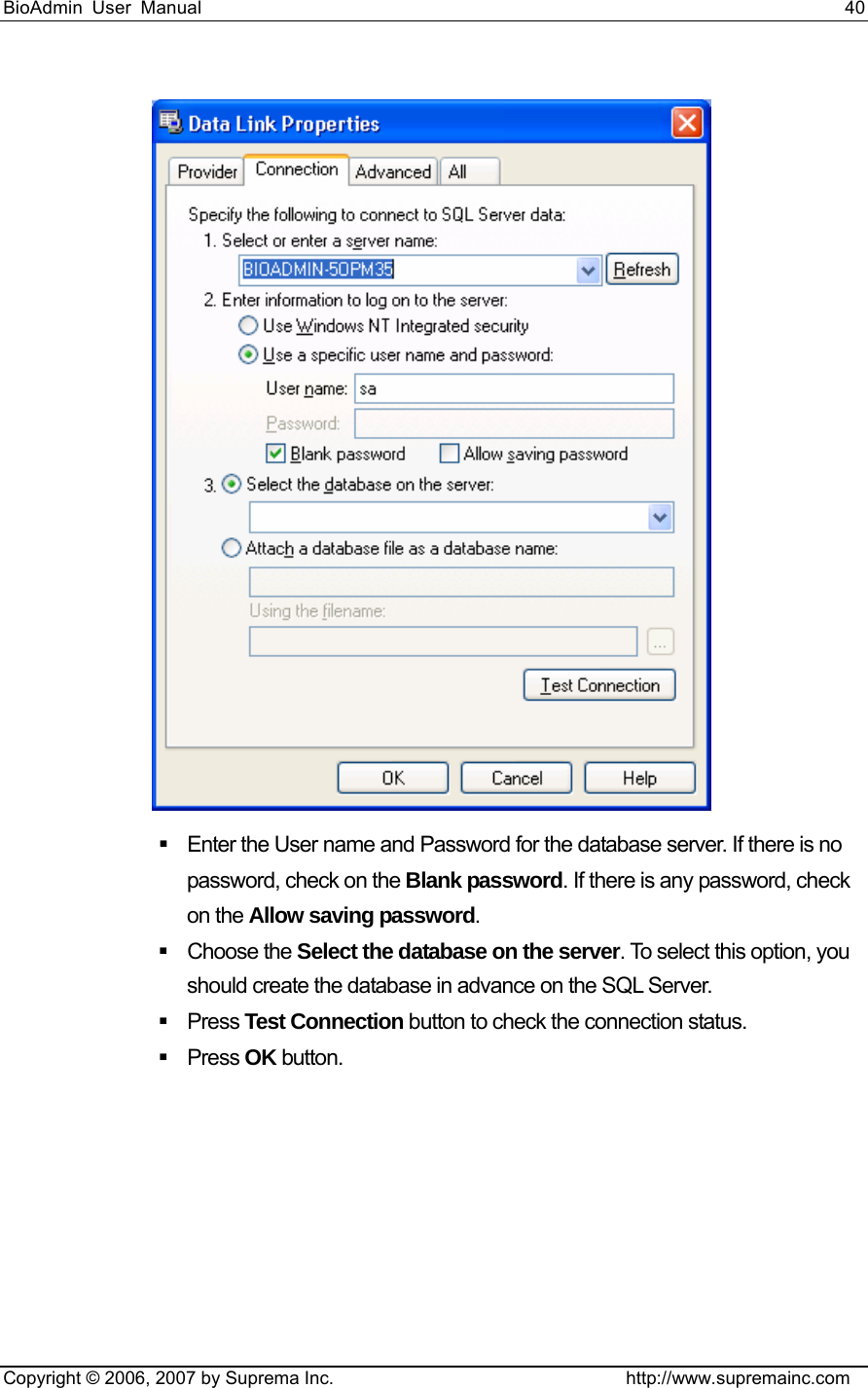 BioAdmin User Manual                                                                     40   Copyright © 2006, 2007 by Suprema Inc.                                http://www.supremainc.com    Enter the User name and Password for the database server. If there is no password, check on the Blank password. If there is any password, check on the Allow saving password.   Choose the Select the database on the server. To select this option, you should create the database in advance on the SQL Server.  Press Test Connection button to check the connection status.    Press OK button.   