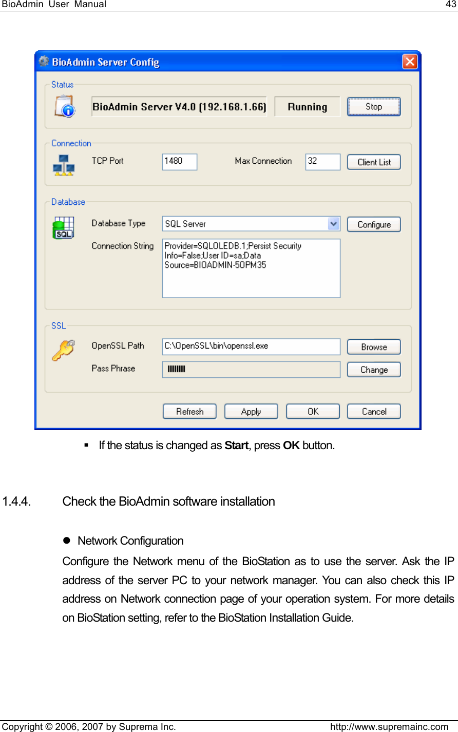 BioAdmin User Manual                                                                     43   Copyright © 2006, 2007 by Suprema Inc.                                http://www.supremainc.com    If the status is changed as Start, press OK button.     1.4.4.  Check the BioAdmin software installation  z Network Configuration  Configure the Network menu of the BioStation as to use the server. Ask the IP address of the server PC to your network manager. You can also check this IP address on Network connection page of your operation system. For more details on BioStation setting, refer to the BioStation Installation Guide.   