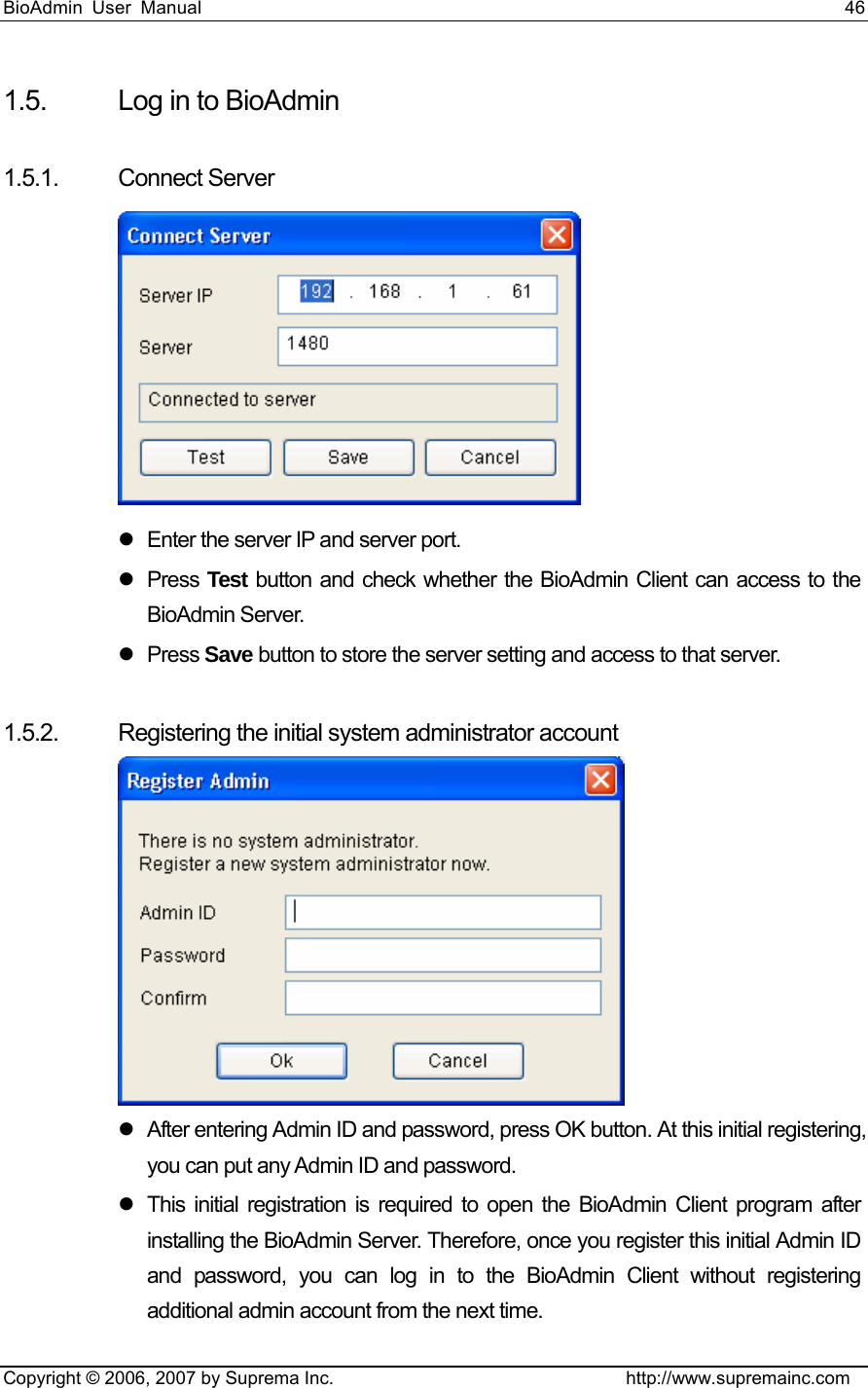 BioAdmin User Manual                                                                     46   Copyright © 2006, 2007 by Suprema Inc.                                http://www.supremainc.com 1.5.  Log in to BioAdmin    1.5.1. Connect Server   z  Enter the server IP and server port.   z Press Test button and check whether the BioAdmin Client can access to the BioAdmin Server.   z Press Save button to store the server setting and access to that server.    1.5.2. Registering the initial system administrator account    z  After entering Admin ID and password, press OK button. At this initial registering, you can put any Admin ID and password.   z  This initial registration is required to open the BioAdmin Client program after installing the BioAdmin Server. Therefore, once you register this initial Admin ID and password, you can log in to the BioAdmin Client without registering additional admin account from the next time.   