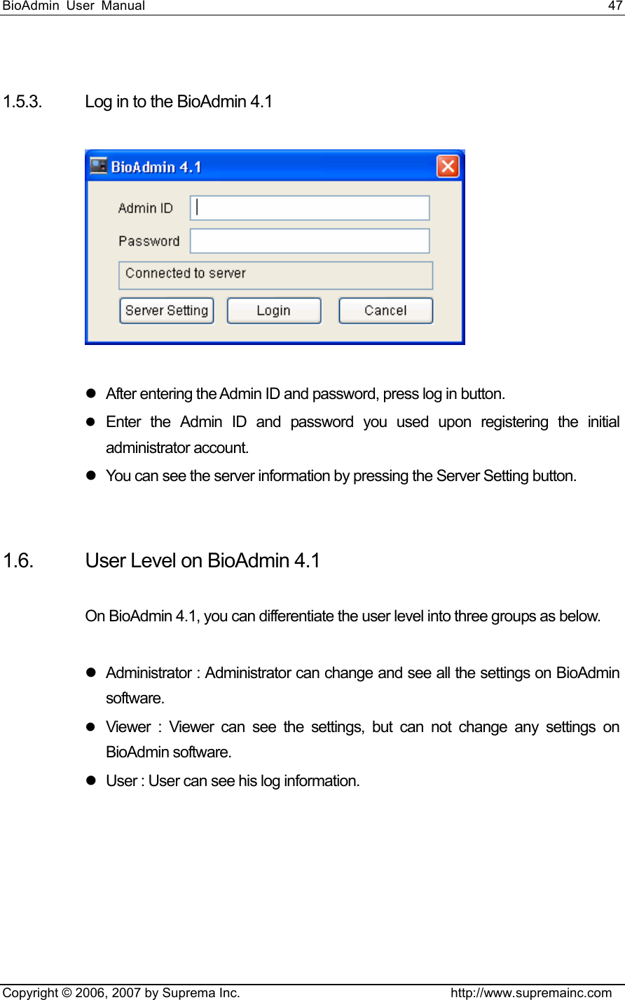 BioAdmin User Manual                                                                     47   Copyright © 2006, 2007 by Suprema Inc.                                http://www.supremainc.com  1.5.3.  Log in to the BioAdmin 4.1    z  After entering the Admin ID and password, press log in button.   z Enter the Admin ID and password you used upon registering the initial administrator account.   z  You can see the server information by pressing the Server Setting button.     1.6.  User Level on BioAdmin 4.1  On BioAdmin 4.1, you can differentiate the user level into three groups as below.    z  Administrator : Administrator can change and see all the settings on BioAdmin software.  z Viewer : Viewer can see the settings, but can not change any settings on BioAdmin software.   z  User : User can see his log information.        