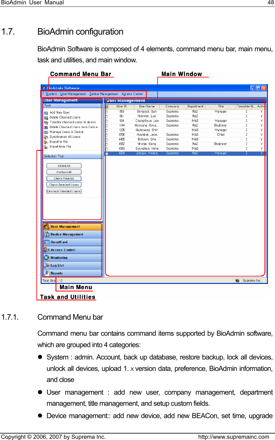 BioAdmin User Manual                                                                     48   Copyright © 2006, 2007 by Suprema Inc.                                http://www.supremainc.com 1.7. BioAdmin configuration BioAdmin Software is composed of 4 elements, command menu bar, main menu, task and utilities, and main window.  1.7.1. Command Menu bar Command menu bar contains command items supported by BioAdmin software, which are grouped into 4 categories: z  System : admin. Account, back up database, restore backup, lock all devices, unlock all devices, upload 1.ⅹversion data, preference, BioAdmin information, and close z User management : add new user, company management, department management, title management, and setup custom fields.   z  Device management:: add new device, add new BEACon, set time, upgrade 