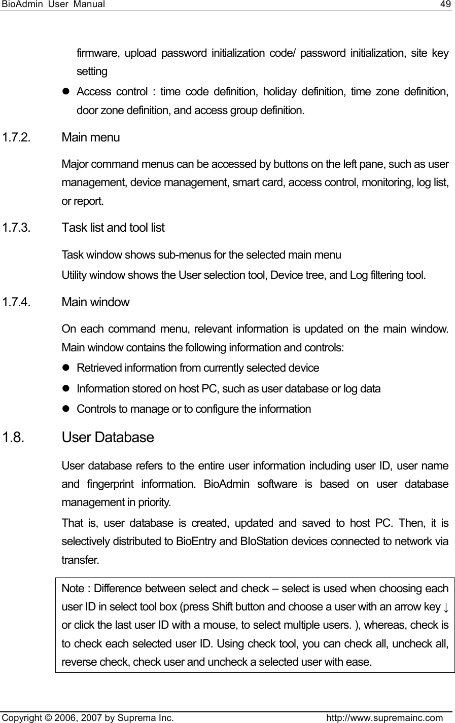 BioAdmin User Manual                                                                     49   Copyright © 2006, 2007 by Suprema Inc.                                http://www.supremainc.com firmware, upload password initialization code/ password initialization, site key setting z  Access control : time code definition, holiday definition, time zone definition, door zone definition, and access group definition.   1.7.2. Main menu Major command menus can be accessed by buttons on the left pane, such as user management, device management, smart card, access control, monitoring, log list, or report. 1.7.3. Task list and tool list Task window shows sub-menus for the selected main menu   Utility window shows the User selection tool, Device tree, and Log filtering tool. 1.7.4. Main window On each command menu, relevant information is updated on the main window. Main window contains the following information and controls: z  Retrieved information from currently selected device z  Information stored on host PC, such as user database or log data z  Controls to manage or to configure the information 1.8. User Database User database refers to the entire user information including user ID, user name and fingerprint information. BioAdmin software is based on user database management in priority.     That is, user database is created, updated and saved to host PC. Then, it is selectively distributed to BioEntry and BIoStation devices connected to network via transfer.  Note : Difference between select and check – select is used when choosing each user ID in select tool box (press Shift button and choose a user with an arrow key ↓ or click the last user ID with a mouse, to select multiple users. ), whereas, check is to check each selected user ID. Using check tool, you can check all, uncheck all, reverse check, check user and uncheck a selected user with ease.   