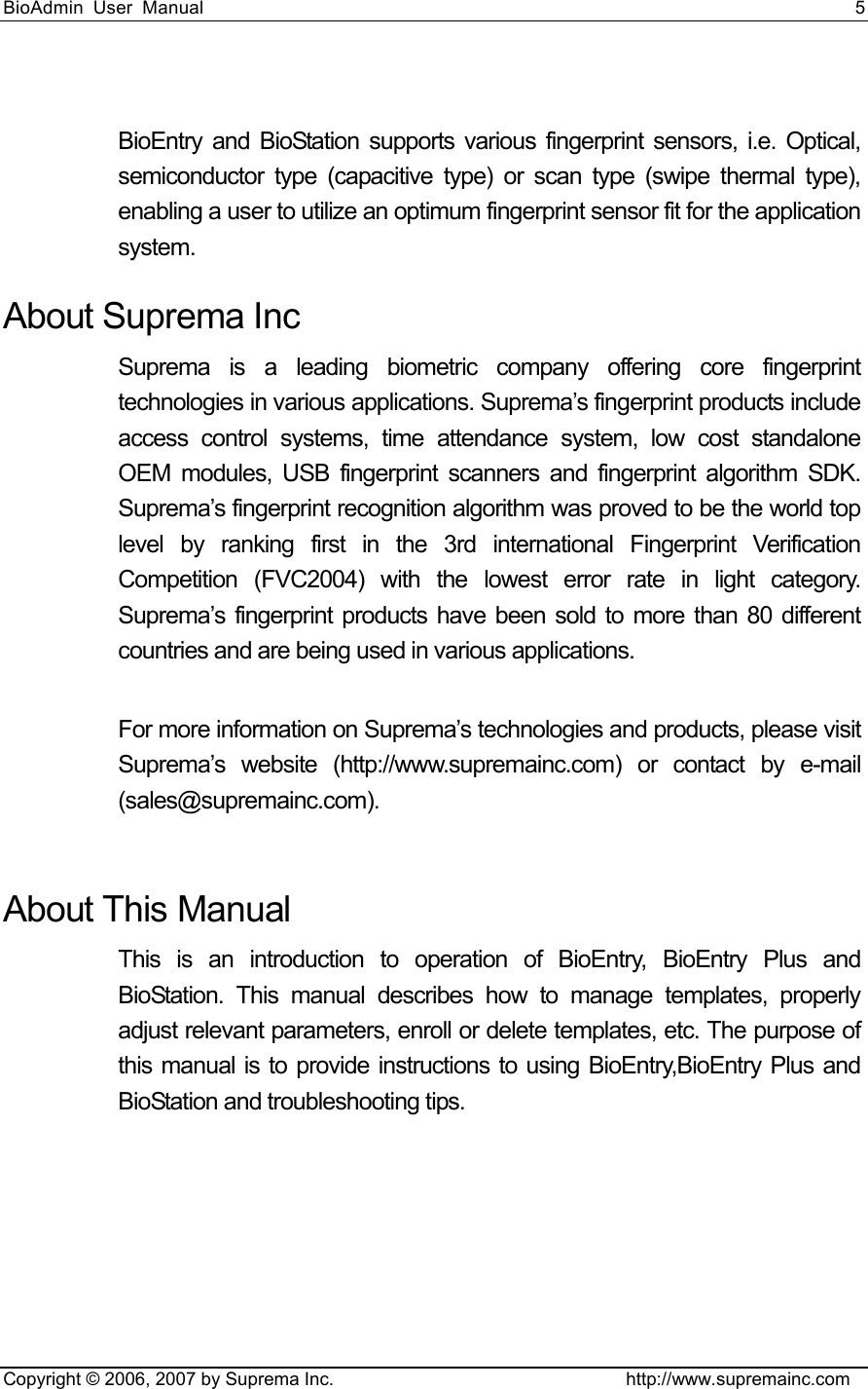 BioAdmin User Manual                                                                     5   Copyright © 2006, 2007 by Suprema Inc.                                http://www.supremainc.com  BioEntry and BioStation supports various fingerprint sensors, i.e. Optical, semiconductor type (capacitive type) or scan type (swipe thermal type), enabling a user to utilize an optimum fingerprint sensor fit for the application system.  About Suprema Inc Suprema is a leading biometric company offering core fingerprint technologies in various applications. Suprema’s fingerprint products include access control systems, time attendance system, low cost standalone OEM modules, USB fingerprint scanners and fingerprint algorithm SDK. Suprema’s fingerprint recognition algorithm was proved to be the world top level by ranking first in the 3rd international Fingerprint Verification Competition (FVC2004) with the lowest error rate in light category. Suprema’s fingerprint products have been sold to more than 80 different countries and are being used in various applications.    For more information on Suprema’s technologies and products, please visit Suprema’s website (http://www.supremainc.com) or contact by e-mail (sales@supremainc.com).  About This Manual This is an introduction to operation of BioEntry, BioEntry Plus and BioStation. This manual describes how to manage templates, properly adjust relevant parameters, enroll or delete templates, etc. The purpose of this manual is to provide instructions to using BioEntry,BioEntry Plus and BioStation and troubleshooting tips.  