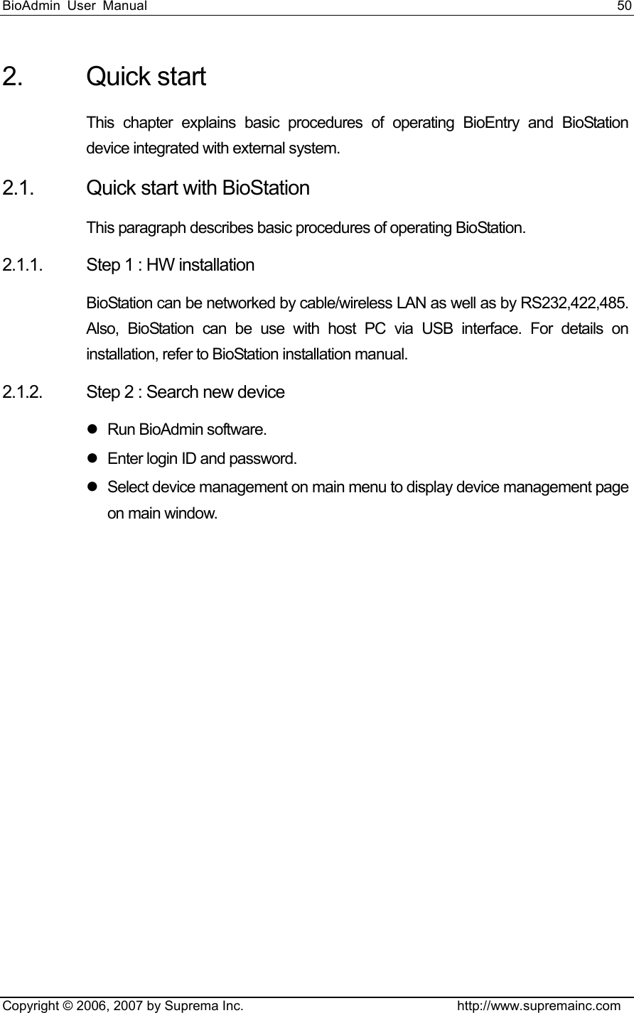 BioAdmin User Manual                                                                     50   Copyright © 2006, 2007 by Suprema Inc.                                http://www.supremainc.com 2. Quick start This chapter explains basic procedures of operating BioEntry and BioStation device integrated with external system.     2.1.  Quick start with BioStation This paragraph describes basic procedures of operating BioStation. 2.1.1.  Step 1 : HW installation BioStation can be networked by cable/wireless LAN as well as by RS232,422,485. Also, BioStation can be use with host PC via USB interface. For details on installation, refer to BioStation installation manual.   2.1.2.  Step 2 : Search new device z Run BioAdmin software. z  Enter login ID and password.   z  Select device management on main menu to display device management page on main window.   