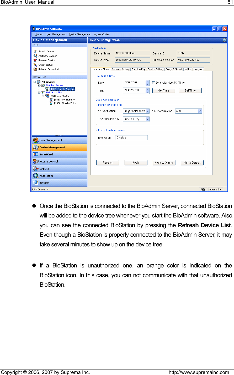 BioAdmin User Manual                                                                     51   Copyright © 2006, 2007 by Suprema Inc.                                http://www.supremainc.com  z  Once the BioStation is connected to the BioAdmin Server, connected BioStation will be added to the device tree whenever you start the BioAdmin software. Also, you can see the connected BioStation by pressing the Refresh Device List. Even though a BioStation is properly connected to the BioAdmin Server, it may take several minutes to show up on the device tree.    z If a BioStation is unauthorized one, an orange color is indicated on the BioStation icon. In this case, you can not communicate with that unauthorized BioStation.   