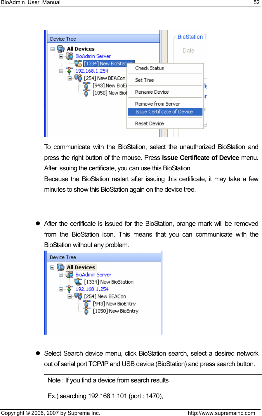 BioAdmin User Manual                                                                     52   Copyright © 2006, 2007 by Suprema Inc.                                http://www.supremainc.com  To communicate with the BioStation, select the unauthorized BioStation and press the right button of the mouse. Press Issue Certificate of Device menu. After issuing the certificate, you can use this BioStation.  Because the BioStation restart after issuing this certificate, it may take a few minutes to show this BioStation again on the device tree.     z  After the certificate is issued for the BioStation, orange mark will be removed from the BioStation icon. This means that you can communicate with the BioStation without any problem.    z  Select Search device menu, click BioStation search, select a desired network out of serial port TCP/IP and USB device (BioStation) and press search button. Note : If you find a device from search results   Ex.) searching 192.168.1.101 (port : 1470), 