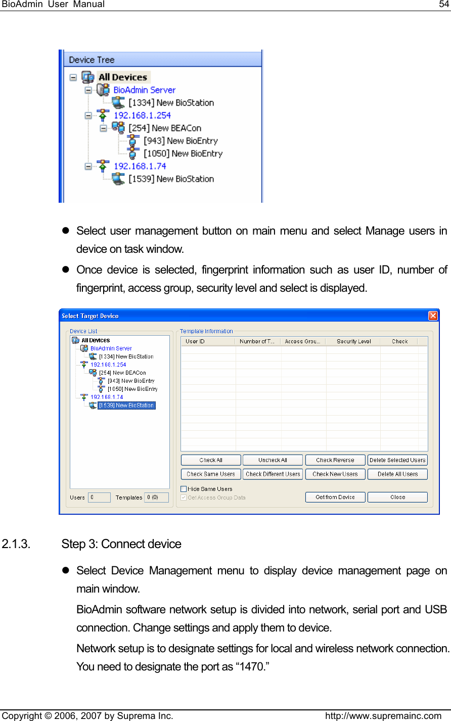 BioAdmin User Manual                                                                     54   Copyright © 2006, 2007 by Suprema Inc.                                http://www.supremainc.com  z  Select user management button on main menu and select Manage users in device on task window. z  Once device is selected, fingerprint information such as user ID, number of fingerprint, access group, security level and select is displayed.    2.1.3.  Step 3: Connect device z Select Device Management menu to display device management page on main window.   BioAdmin software network setup is divided into network, serial port and USB connection. Change settings and apply them to device. Network setup is to designate settings for local and wireless network connection. You need to designate the port as “1470.”   