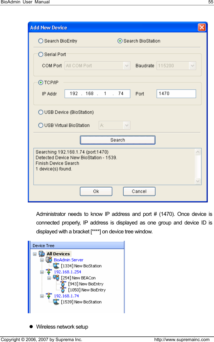 BioAdmin User Manual                                                                     55   Copyright © 2006, 2007 by Suprema Inc.                                http://www.supremainc.com  Administrator needs to know IP address and port # (1470). Once device is connected properly, IP address is displayed as one group and device ID is displayed with a bracket [****] on device tree window.  z  Wireless network setup 