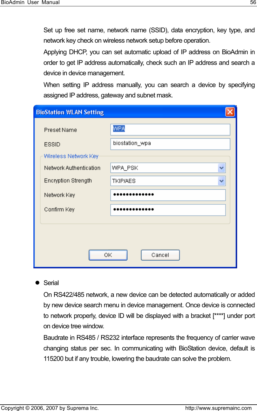 BioAdmin User Manual                                                                     56   Copyright © 2006, 2007 by Suprema Inc.                                http://www.supremainc.com Set up free set name, network name (SSID), data encryption, key type, and network key check on wireless network setup before operation.   Applying DHCP, you can set automatic upload of IP address on BioAdmin in order to get IP address automatically, check such an IP address and search a device in device management.   When setting IP address manually, you can search a device by specifying assigned IP address, gateway and subnet mask.    z Serial  On RS422/485 network, a new device can be detected automatically or added by new device search menu in device management. Once device is connected to network properly, device ID will be displayed with a bracket [****] under port on device tree window. Baudrate in RS485 / RS232 interface represents the frequency of carrier wave changing status per sec. In communicating with BioStation device, default is 115200 but if any trouble, lowering the baudrate can solve the problem. 