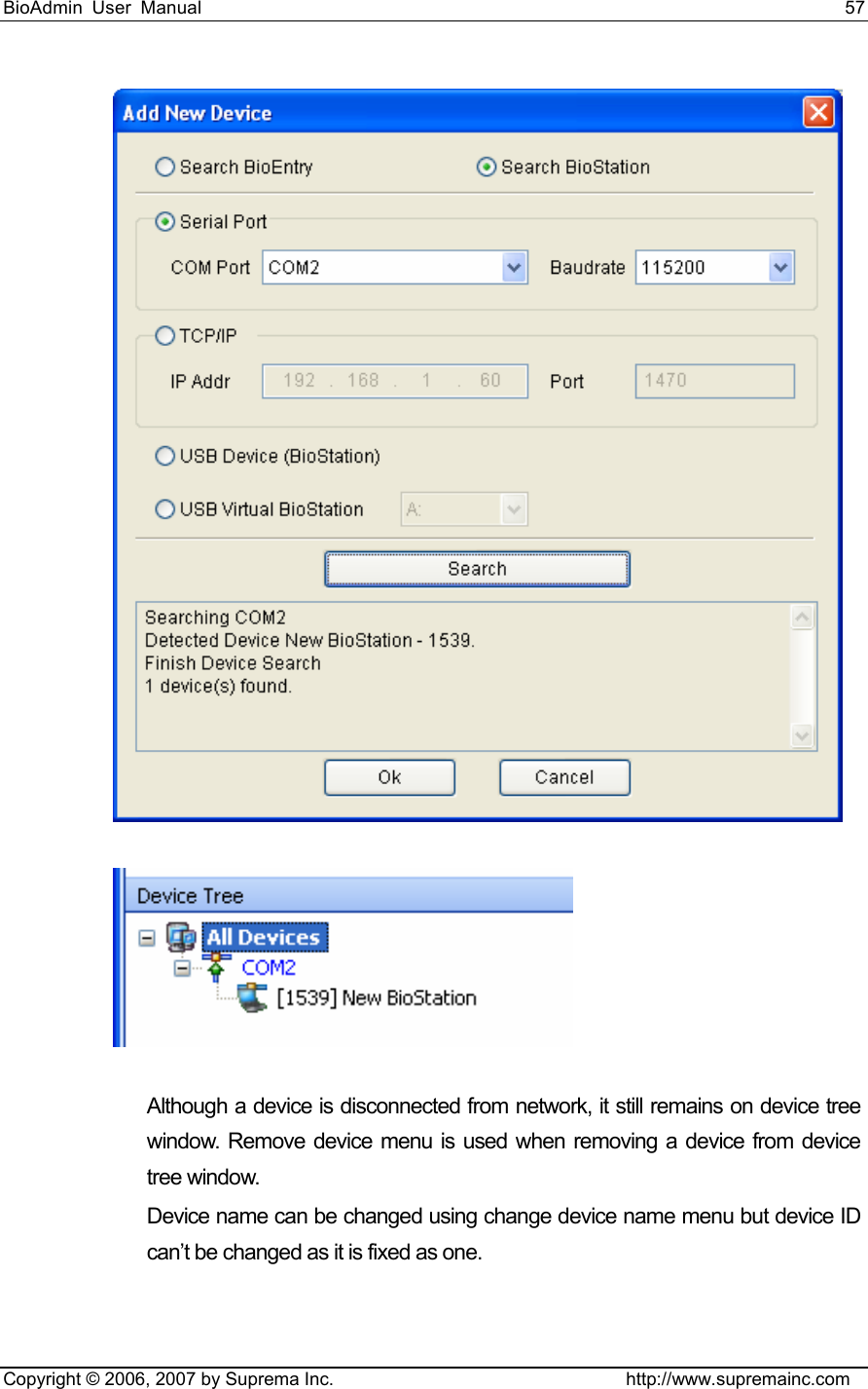 BioAdmin User Manual                                                                     57   Copyright © 2006, 2007 by Suprema Inc.                                http://www.supremainc.com   Although a device is disconnected from network, it still remains on device tree window. Remove device menu is used when removing a device from device tree window.     Device name can be changed using change device name menu but device ID can’t be changed as it is fixed as one.      