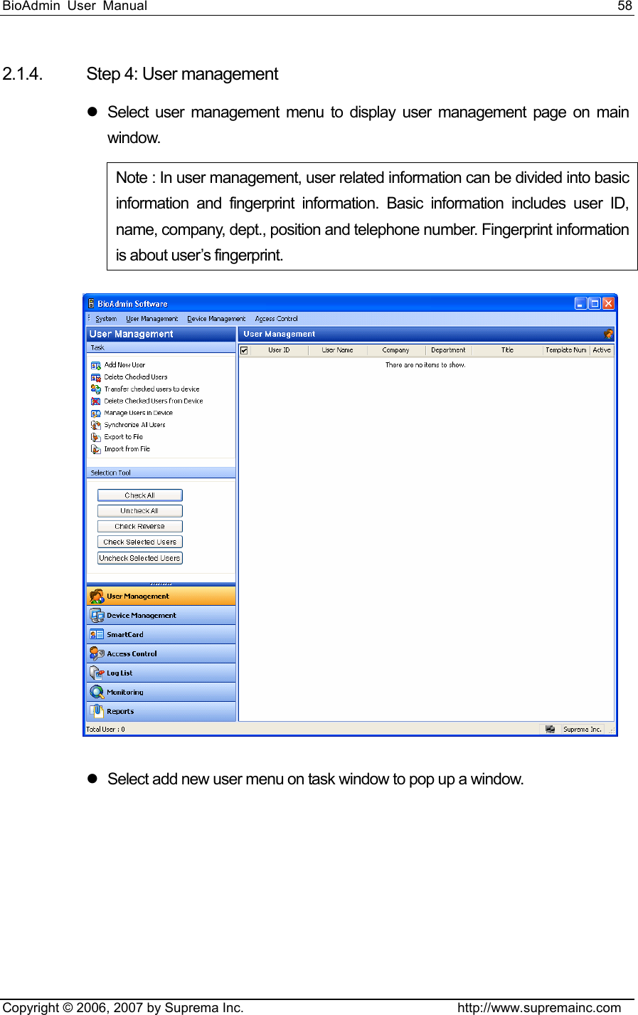 BioAdmin User Manual                                                                     58   Copyright © 2006, 2007 by Suprema Inc.                                http://www.supremainc.com 2.1.4. Step 4: User management z  Select user management menu to display user management page on main window. Note : In user management, user related information can be divided into basic information and fingerprint information. Basic information includes user ID, name, company, dept., position and telephone number. Fingerprint information is about user’s fingerprint.    z  Select add new user menu on task window to pop up a window. 