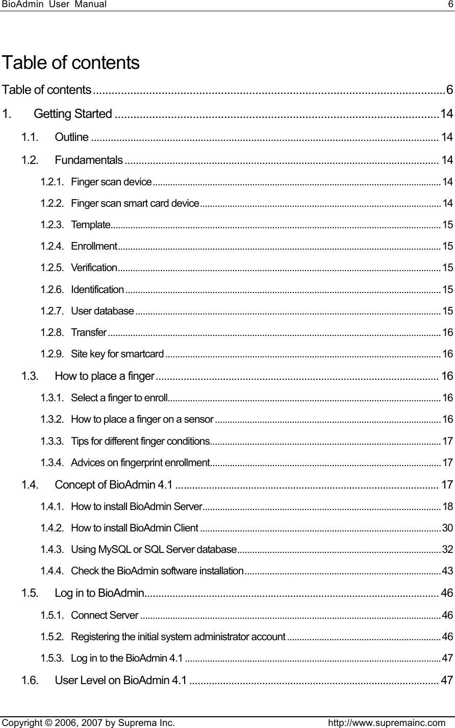 BioAdmin User Manual                                                                     6   Copyright © 2006, 2007 by Suprema Inc.                                http://www.supremainc.com Table of contents Table of contents.................................................................................................................6 1. Getting Started ........................................................................................................14 1.1. Outline ............................................................................................................................ 14 1.2. Fundamentals ................................................................................................................ 14 1.2.1. Finger scan device....................................................................................................................14 1.2.2. Finger scan smart card device.................................................................................................14 1.2.3. Template.....................................................................................................................................15 1.2.4. Enrollment..................................................................................................................................15 1.2.5. Verification..................................................................................................................................15 1.2.6. Identification ...............................................................................................................................15 1.2.7. User database ........................................................................................................................... 15 1.2.8. Transfer ......................................................................................................................................16 1.2.9. Site key for smartcard ............................................................................................................... 16 1.3. How to place a finger..................................................................................................... 16 1.3.1. Select a finger to enroll..............................................................................................................16 1.3.2. How to place a finger on a sensor ........................................................................................... 16 1.3.3. Tips for different finger conditions.............................................................................................17 1.3.4. Advices on fingerprint enrollment............................................................................................. 17 1.4. Concept of BioAdmin 4.1 .............................................................................................. 17 1.4.1. How to install BioAdmin Server................................................................................................ 18 1.4.2. How to install BioAdmin Client .................................................................................................30 1.4.3. Using MySQL or SQL Server database..................................................................................32 1.4.4. Check the BioAdmin software installation...............................................................................43 1.5. Log in to BioAdmin......................................................................................................... 46 1.5.1. Connect Server .........................................................................................................................46 1.5.2. Registering the initial system administrator account ..............................................................46 1.5.3. Log in to the BioAdmin 4.1 .......................................................................................................47 1.6. User Level on BioAdmin 4.1 ......................................................................................... 47 