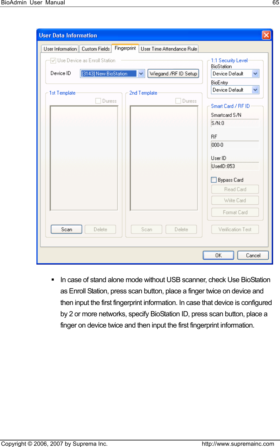 BioAdmin User Manual                                                                     65   Copyright © 2006, 2007 by Suprema Inc.                                http://www.supremainc.com    In case of stand alone mode without USB scanner, check Use BioStation as Enroll Station, press scan button, place a finger twice on device and then input the first fingerprint information. In case that device is configured by 2 or more networks, specify BioStation ID, press scan button, place a finger on device twice and then input the first fingerprint information.     