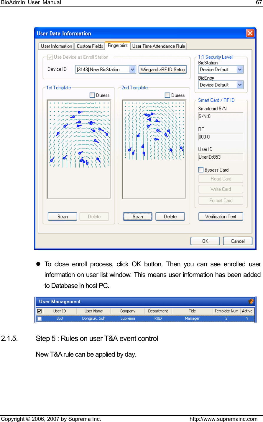 BioAdmin User Manual                                                                     67   Copyright © 2006, 2007 by Suprema Inc.                                http://www.supremainc.com  z To close enroll process, click OK button. Then you can see enrolled user information on user list window. This means user information has been added to Database in host PC.  2.1.5.  Step 5 : Rules on user T&amp;A event control New T&amp;A rule can be applied by day. 