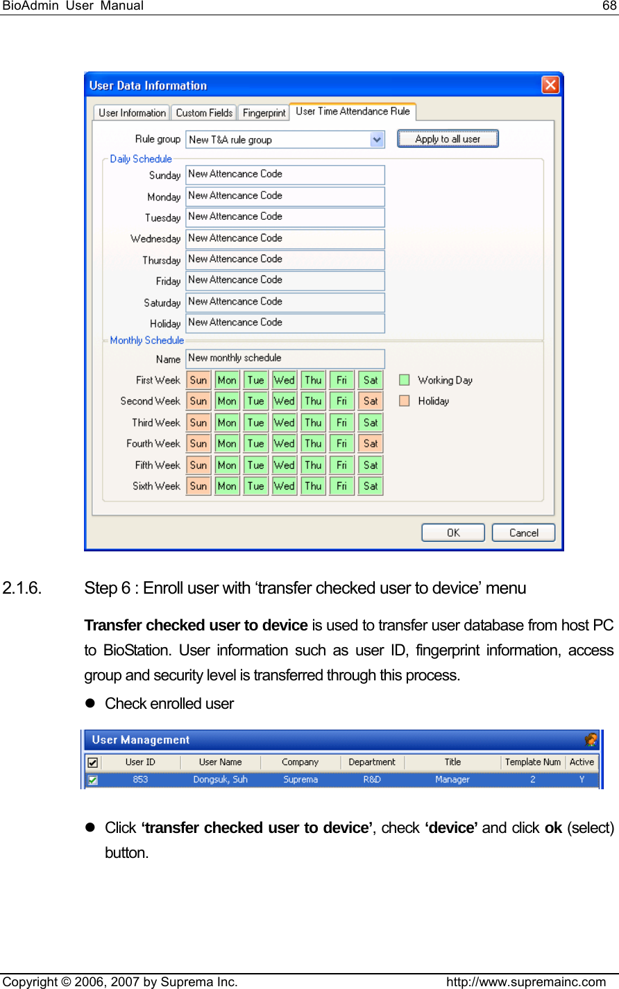 BioAdmin User Manual                                                                     68   Copyright © 2006, 2007 by Suprema Inc.                                http://www.supremainc.com  2.1.6.  Step 6 : Enroll user with ‘transfer checked user to device’ menu Transfer checked user to device is used to transfer user database from host PC to BioStation. User information such as user ID, fingerprint information, access group and security level is transferred through this process. z Check enrolled user  z Click ‘transfer checked user to device’, check ‘device’ and click ok (select) button. 