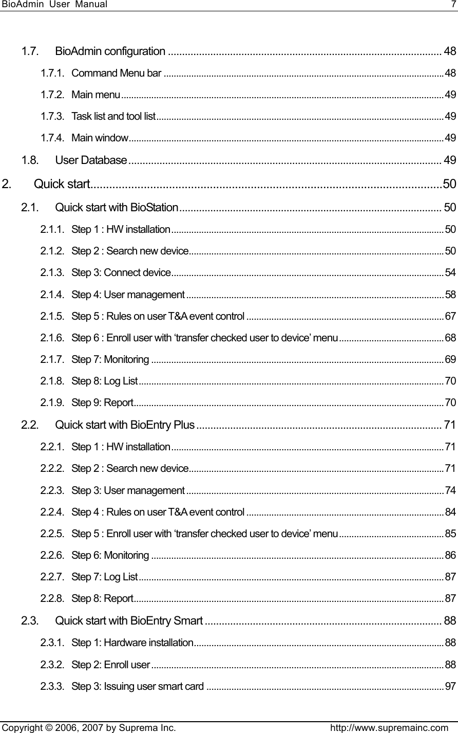 BioAdmin User Manual                                                                     7   Copyright © 2006, 2007 by Suprema Inc.                                http://www.supremainc.com 1.7. BioAdmin configuration ................................................................................................. 48 1.7.1. Command Menu bar ................................................................................................................48 1.7.2. Main menu.................................................................................................................................49 1.7.3. Task list and tool list...................................................................................................................49 1.7.4. Main window..............................................................................................................................49 1.8. User Database............................................................................................................... 49 2. Quick start................................................................................................................50 2.1. Quick start with BioStation............................................................................................. 50 2.1.1. Step 1 : HW installation............................................................................................................. 50 2.1.2. Step 2 : Search new device......................................................................................................50 2.1.3. Step 3: Connect device.............................................................................................................54 2.1.4. Step 4: User management .......................................................................................................58 2.1.5. Step 5 : Rules on user T&amp;A event control ...............................................................................67 2.1.6. Step 6 : Enroll user with ‘transfer checked user to device’ menu.......................................... 68 2.1.7. Step 7: Monitoring .....................................................................................................................69 2.1.8. Step 8: Log List..........................................................................................................................70 2.1.9. Step 9: Report............................................................................................................................70 2.2. Quick start with BioEntry Plus ....................................................................................... 71 2.2.1. Step 1 : HW installation............................................................................................................. 71 2.2.2. Step 2 : Search new device......................................................................................................71 2.2.3. Step 3: User management .......................................................................................................74 2.2.4. Step 4 : Rules on user T&amp;A event control ...............................................................................84 2.2.5. Step 5 : Enroll user with ‘transfer checked user to device’ menu.......................................... 85 2.2.6. Step 6: Monitoring .....................................................................................................................86 2.2.7. Step 7: Log List..........................................................................................................................87 2.2.8. Step 8: Report............................................................................................................................87 2.3. Quick start with BioEntry Smart .................................................................................... 88 2.3.1. Step 1: Hardware installation....................................................................................................88 2.3.2. Step 2: Enroll user.....................................................................................................................88 2.3.3. Step 3: Issuing user smart card ...............................................................................................97 